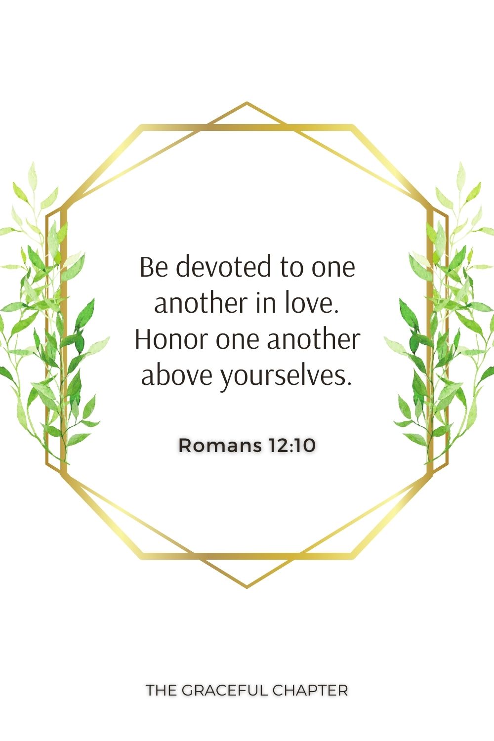 Be devoted to one another in love. Honor one another above yourselves. Romans 12:10