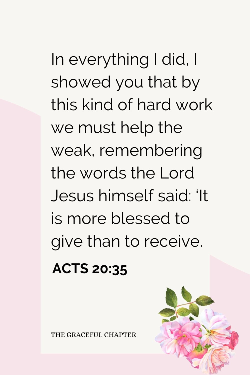 In everything I did, I showed you that by this kind of hard work we must help the weak, remembering the words the Lord Jesus himself said: ‘It is more blessed to give than to receive. Acts 20:35