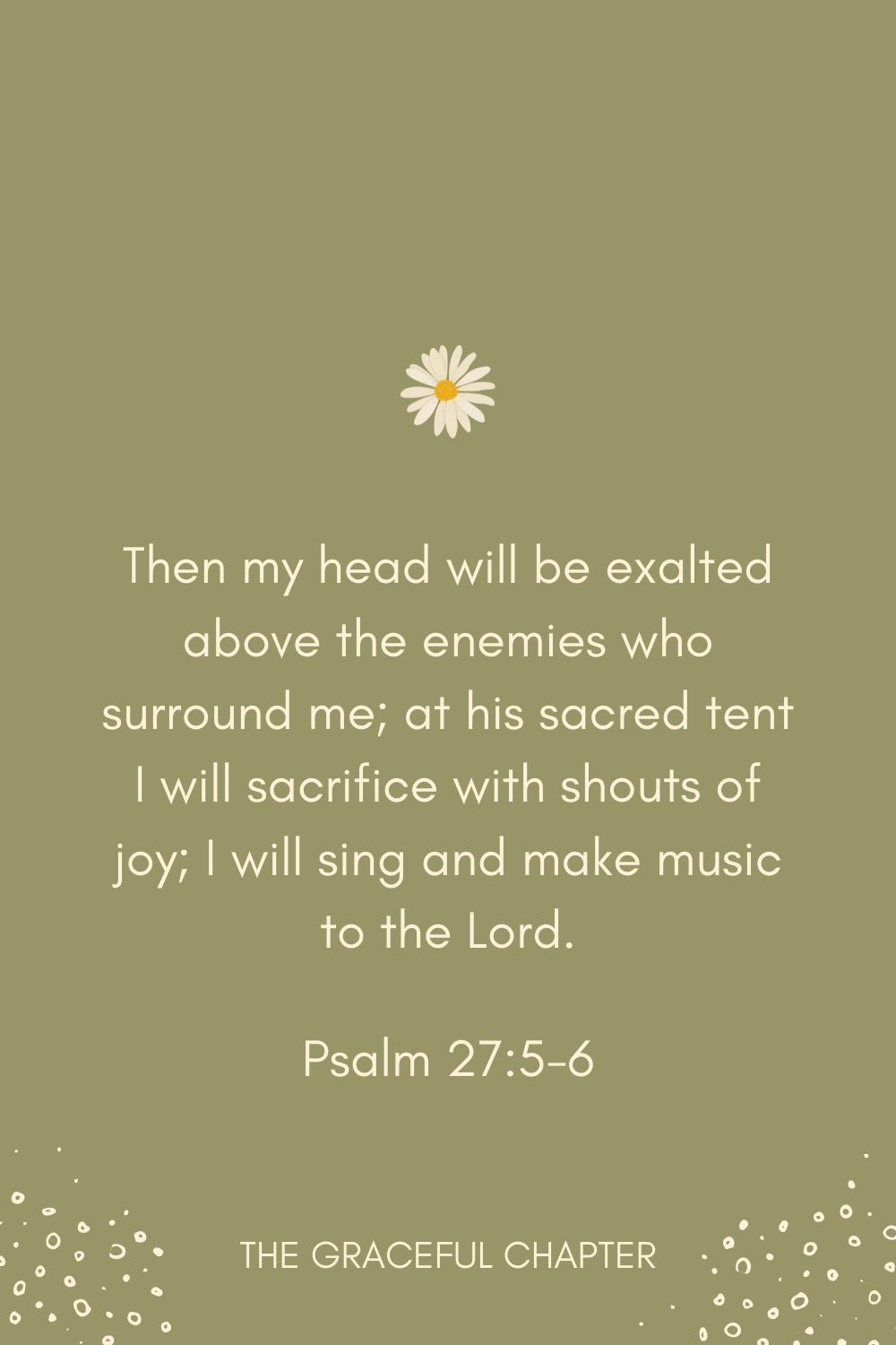 Then my head will be exalted above the enemies who surround me; at his sacred tent I will sacrifice with shouts of joy; I will sing and make music to the Lord. Psalm 27:5-6