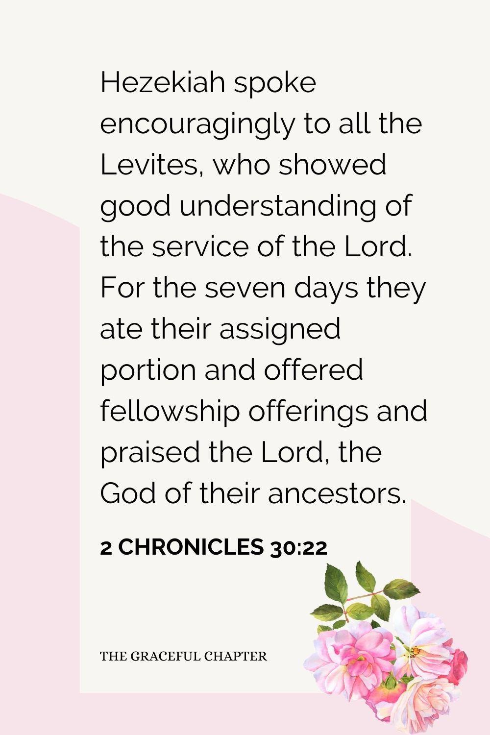 Hezekiah spoke encouragingly to all the Levites, who showed good understanding of the service of the Lord. For the seven days they ate their assigned portion and offered fellowship offerings and praised the Lord, the God of their ancestors. 2 Chronicles 30:22