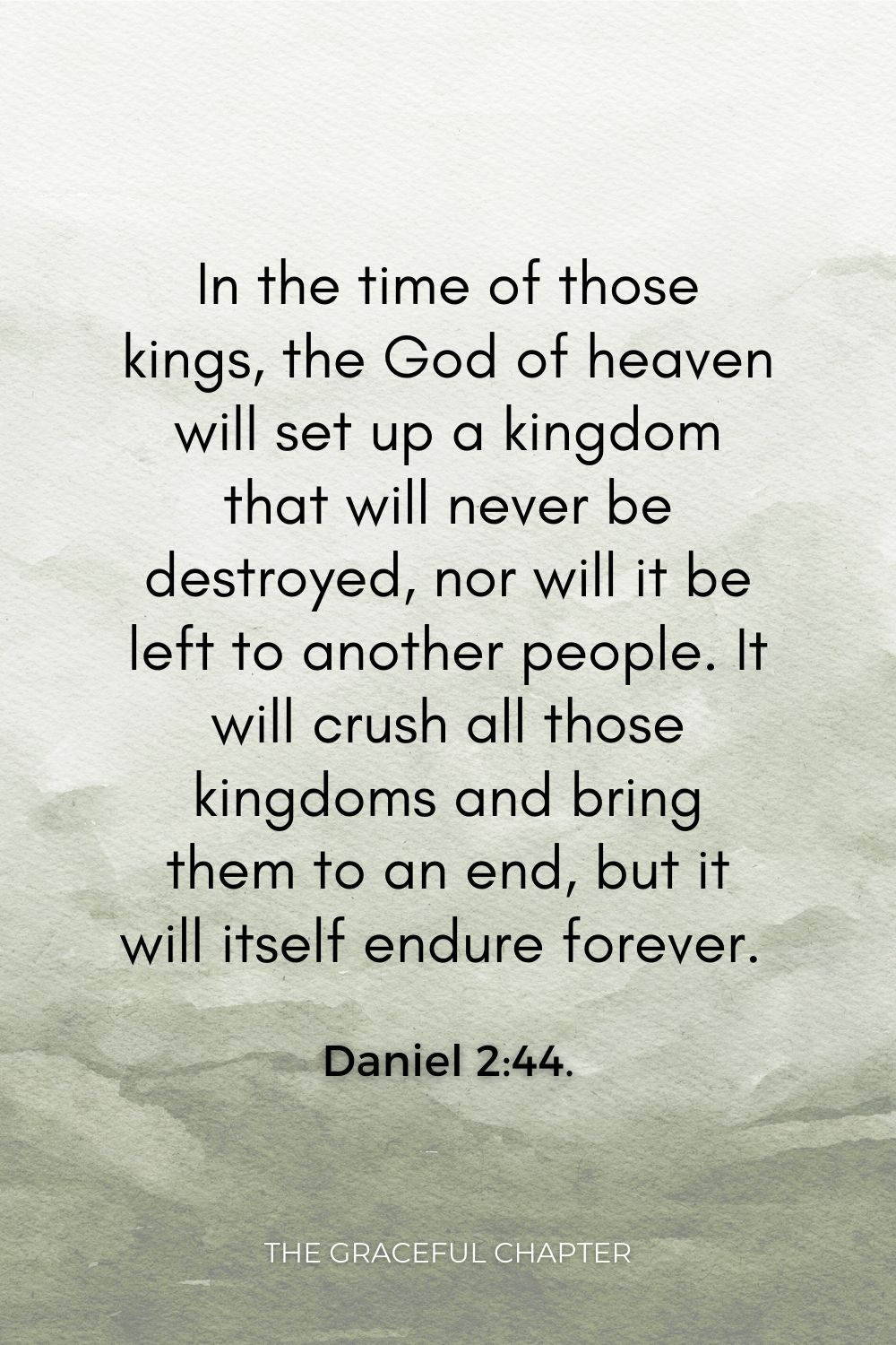 “In the time of those kings, the God of heaven will set up a kingdom that will never be destroyed, nor will it be left to another people. It will crush all those kingdoms and bring them to an end, but it will itself endure forever. Daniel 2:44.