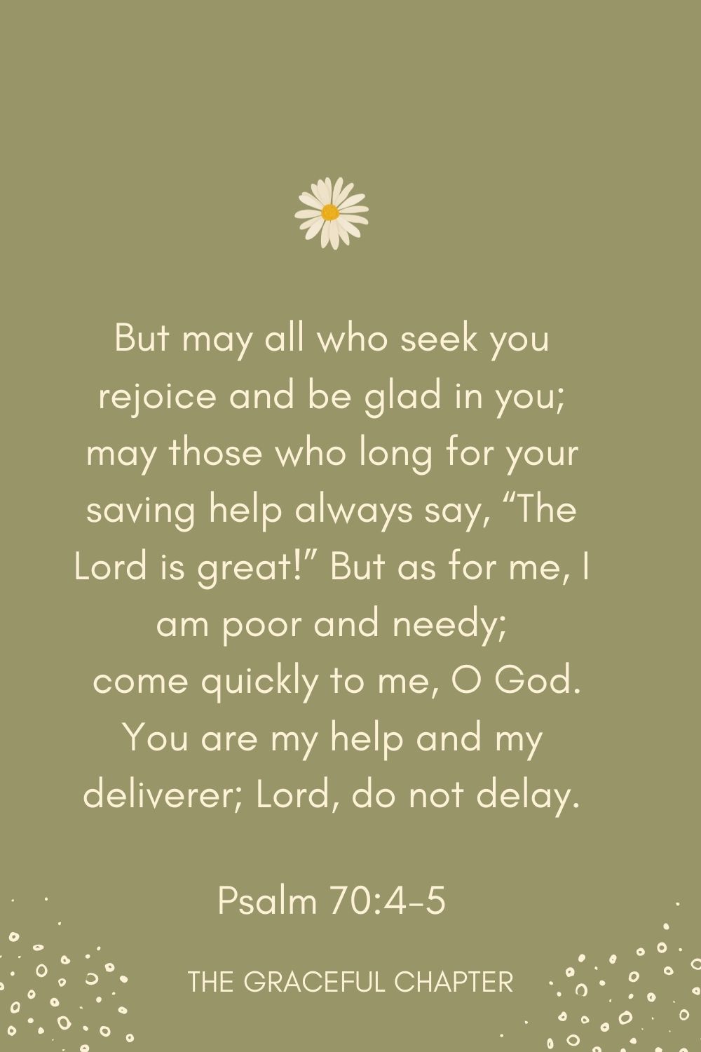 But may all who seek you rejoice and be glad in you; may those who long for your saving help always say, “The Lord is great!” But as for me, I am poor and needy;  come quickly to me, O God. You are my help and my deliverer; Lord, do not delay. Psalm 70:4-5