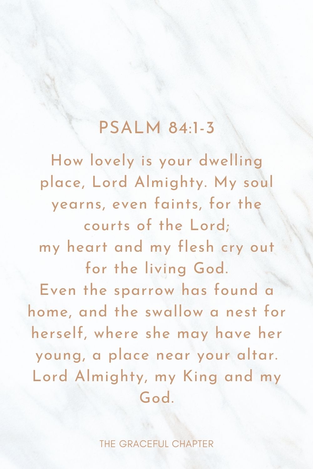 How lovely is your dwelling place, Lord Almighty. My soul yearns, even faints, for the courts of the Lord; my heart and my flesh cry out for the living God. Even the sparrow has found a home, and the swallow a nest for herself, where she may have her young, a place near your altar. Lord Almighty, my King and my God. Psalm 84:1-3