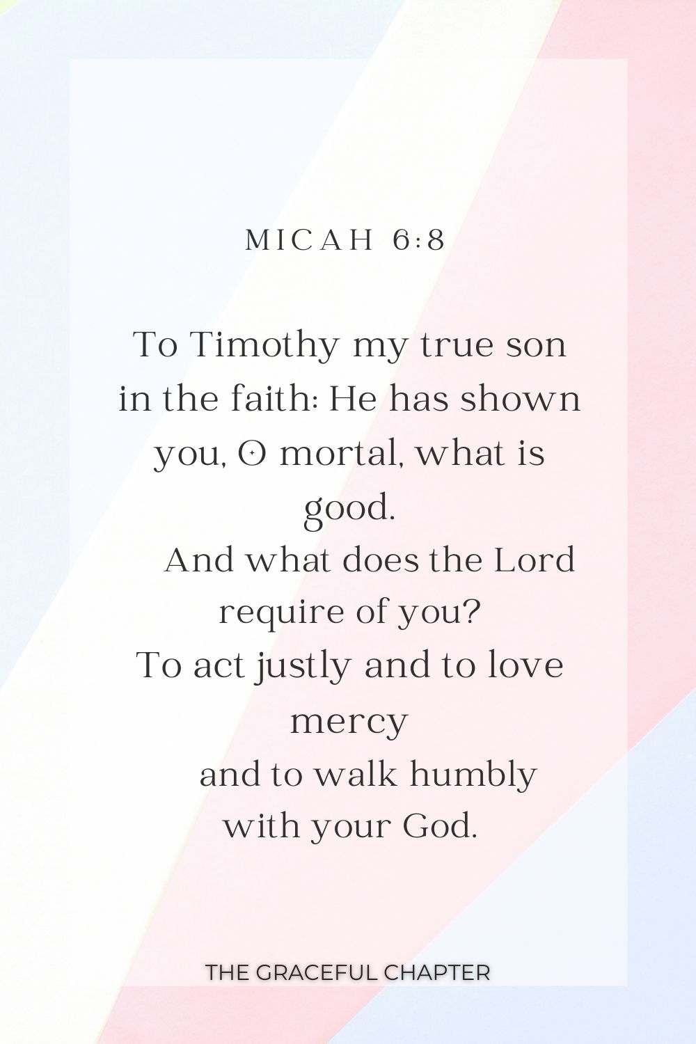 To Timothy my true son in the faith: He has shown you, O mortal, what is good.     And what does the Lord require of you? To act justly and to love mercy     and to walk humbly with your God. Micah 6:8