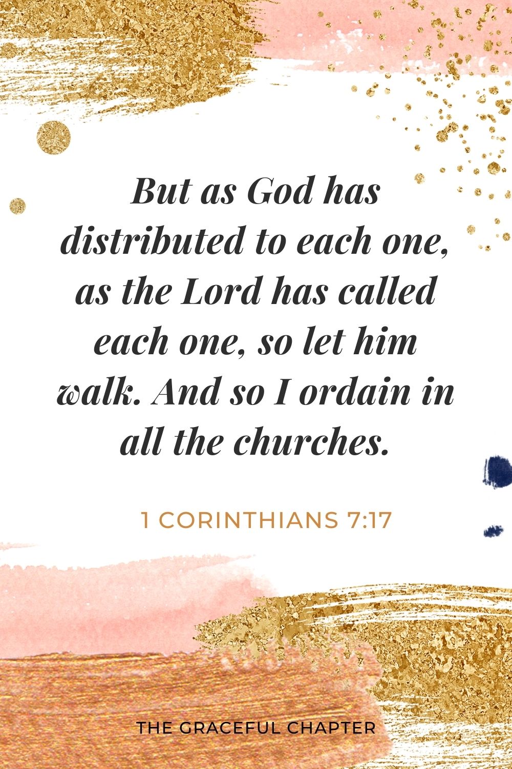 But as God has distributed to each one, as the Lord has called each one, so let him walk. And so I ordain in all the churches. 1 Corinthians 7:17