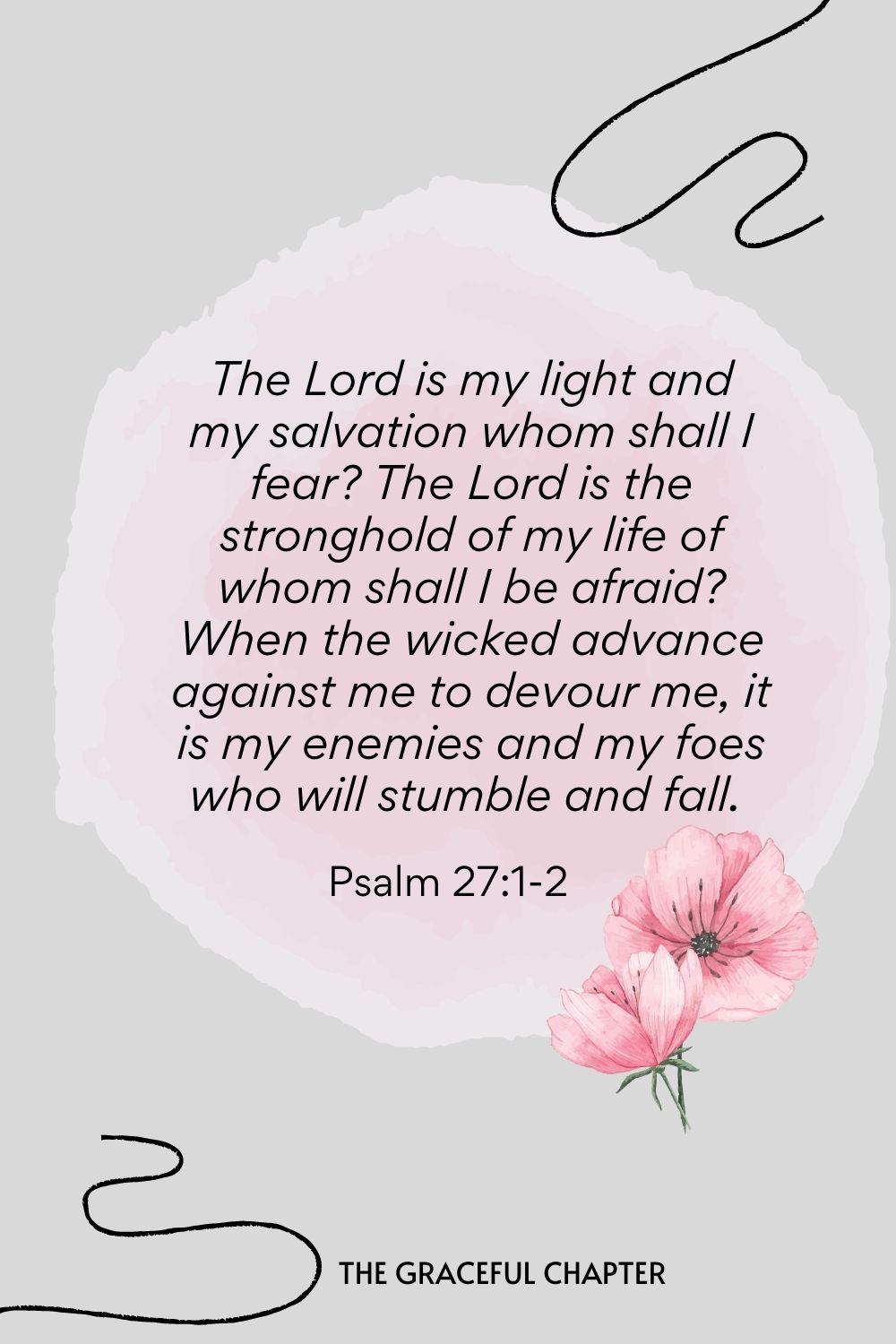 The Lord is my light and my salvation whom shall I fear? The Lord is the stronghold of my life of whom shall I be afraid? When the wicked advance against me to devour me, it is my enemies and my foes who will stumble and fall.  Psalm 27:1-2