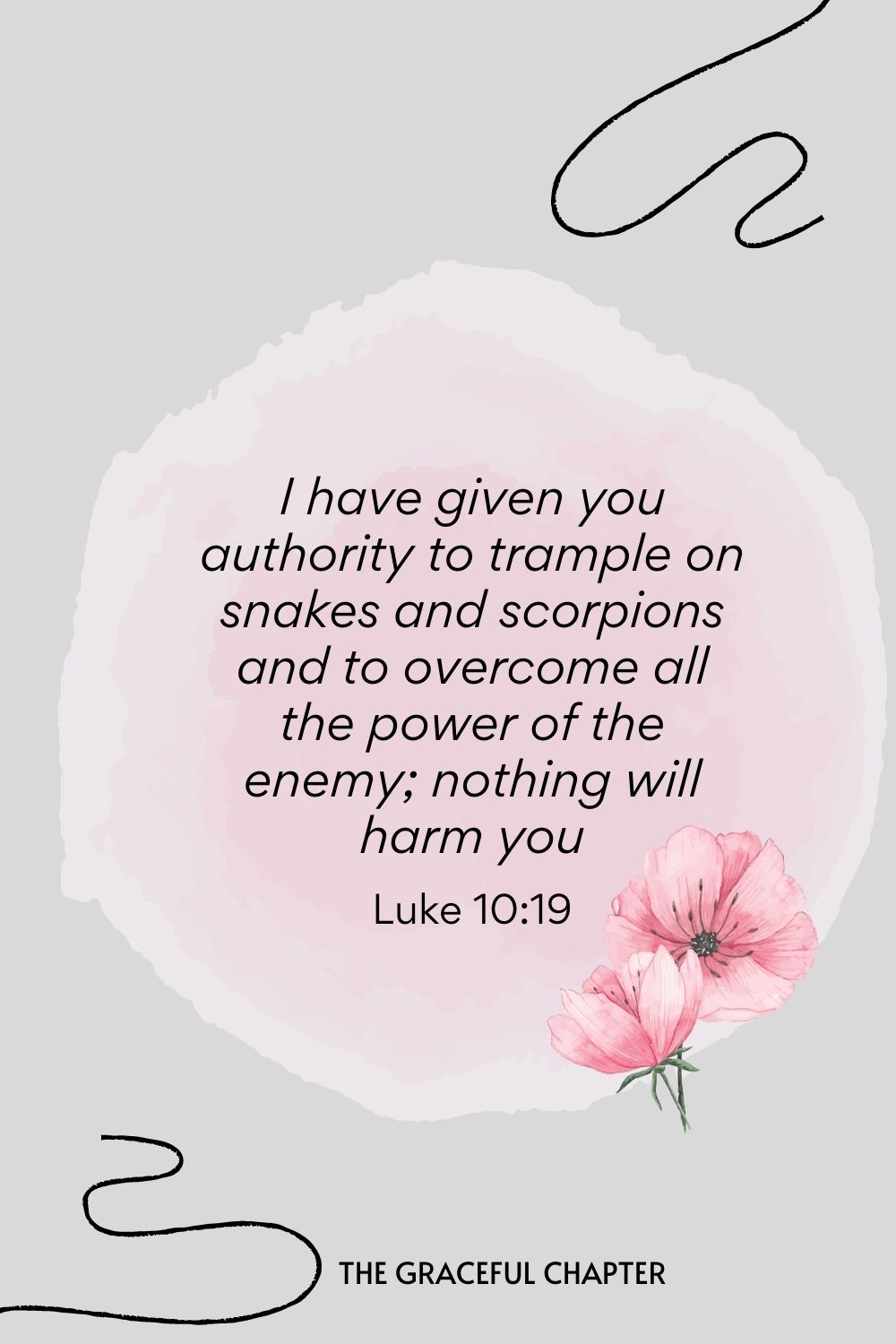 I have given you authority to trample on snakes and scorpions and to overcome all the power of the enemy; nothing will harm you.  Luke 10:19