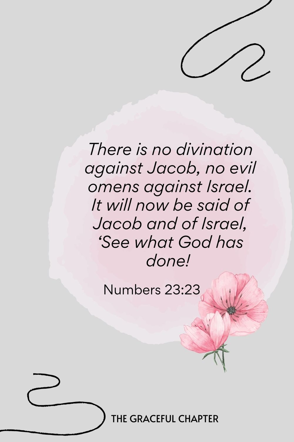 There is no divination against Jacob, no evil omens against Israel. It will now be said of Jacob and of Israel, ‘See what God has done!  Numbers 23:23