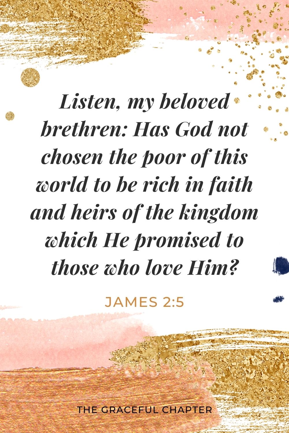 Listen, my beloved brethren: Has God not chosen the poor of this world to be rich in faith and heirs of the kingdom which He promised to those who love Him? James 2:5