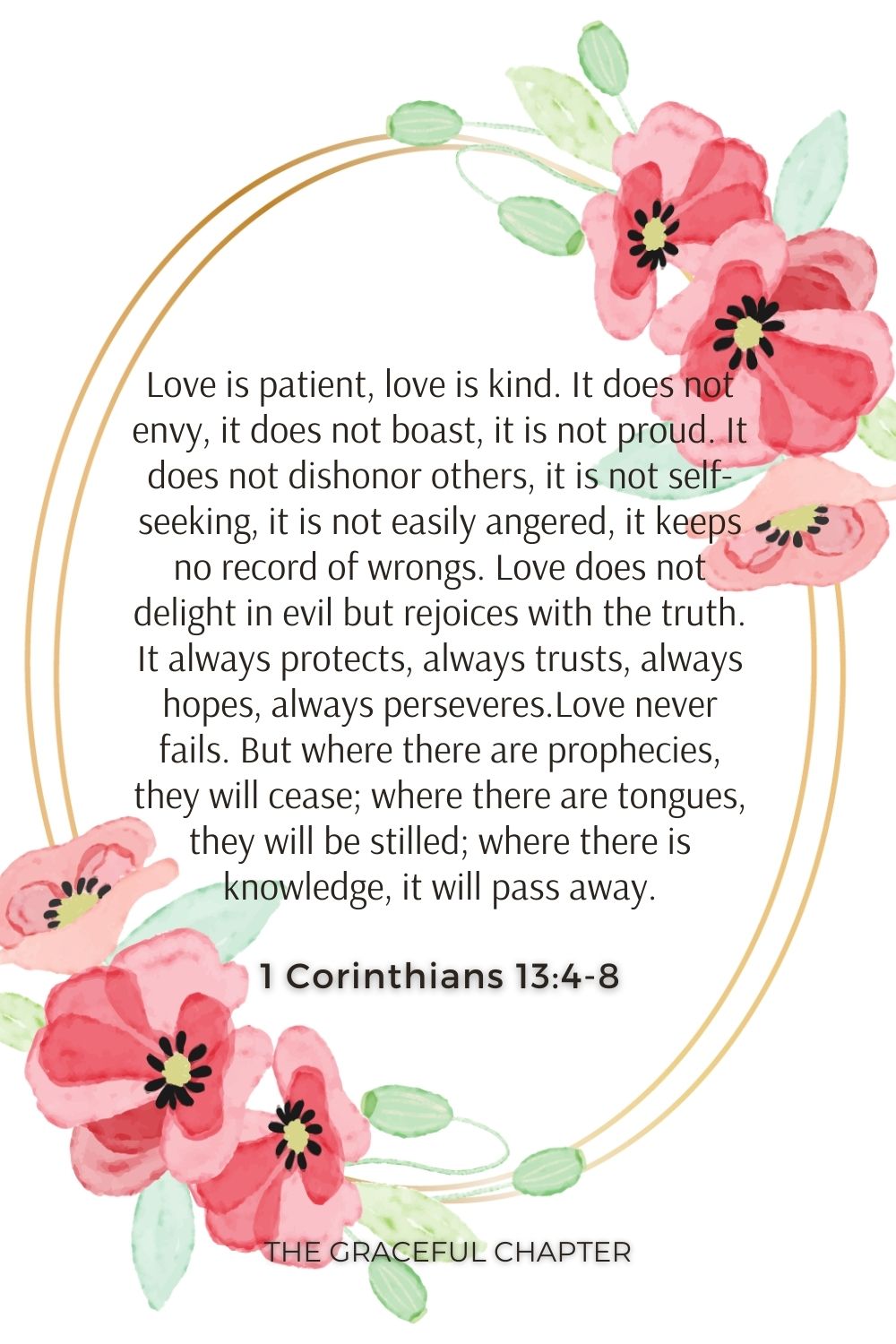 Love is patient, love is kind. It does not envy, it does not boast, it is not proud. It does not dishonor others, it is not self-seeking, it is not easily angered, it keeps no record of wrongs. Love does not delight in evil but rejoices with the truth. It always protects, always trusts, always hopes, always perseveres.Love never fails. But where there are prophecies, they will cease; where there are tongues, they will be stilled; where there is knowledge, it will pass away. 1 Corinthians 13:4-8