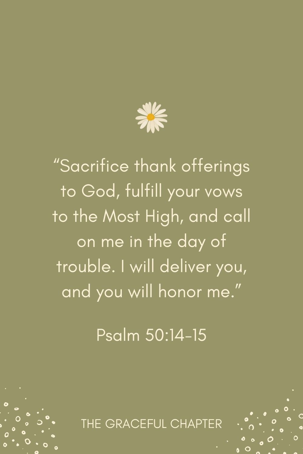 “Sacrifice thank offerings to God, fulfill your vows to the Most High, and call on me in the day of trouble. I will deliver you, and you will honor me.” Psalm 50:14-15