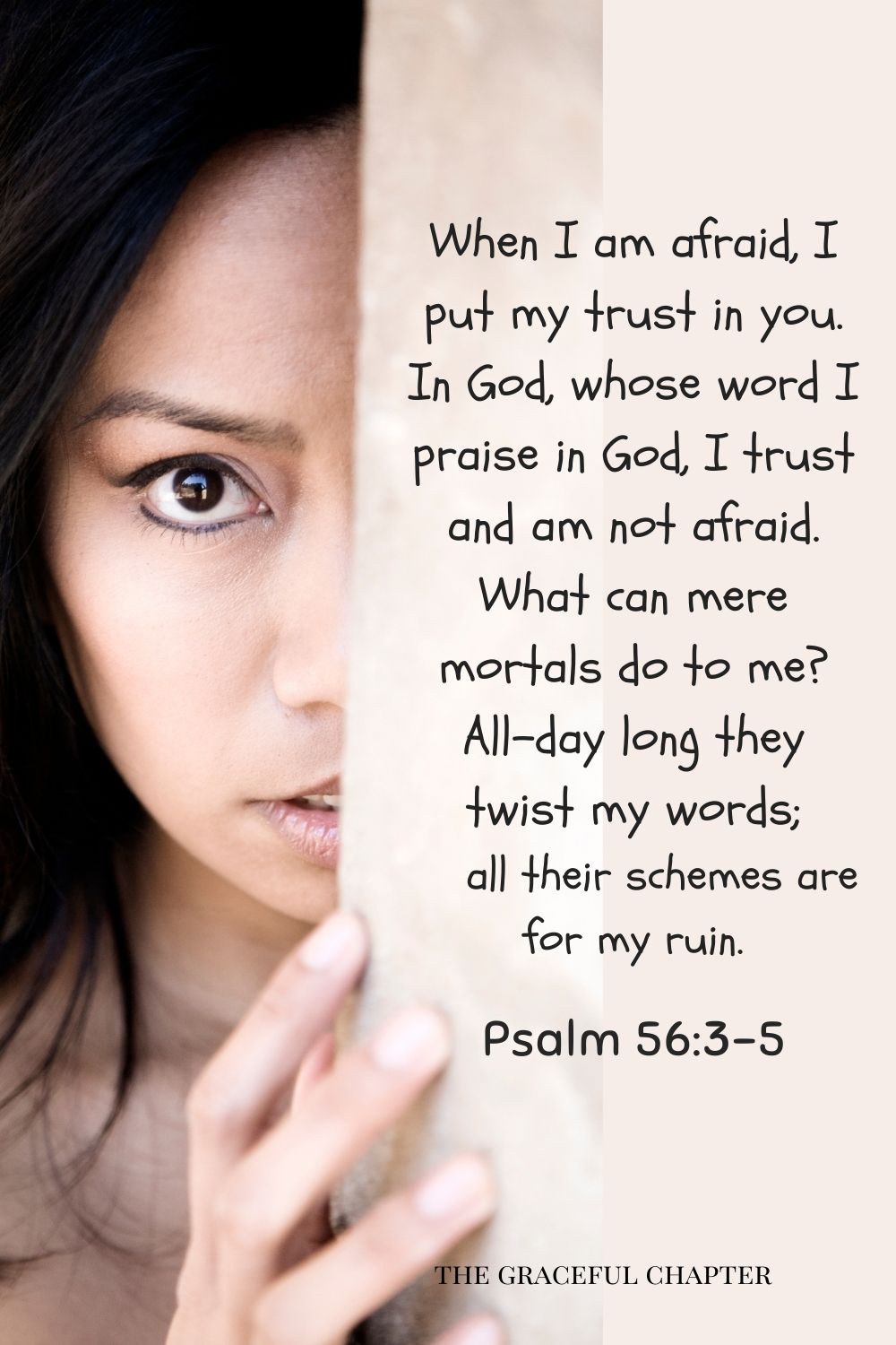 comforting bedtime bible verses- When I am afraid, I put my trust in you. In God, whose word I praise, in God, I trust and am not afraid. What can mere mortals do to me? All-day long they twist my words; all their schemes are for my ruin. Psalm 56:3-5