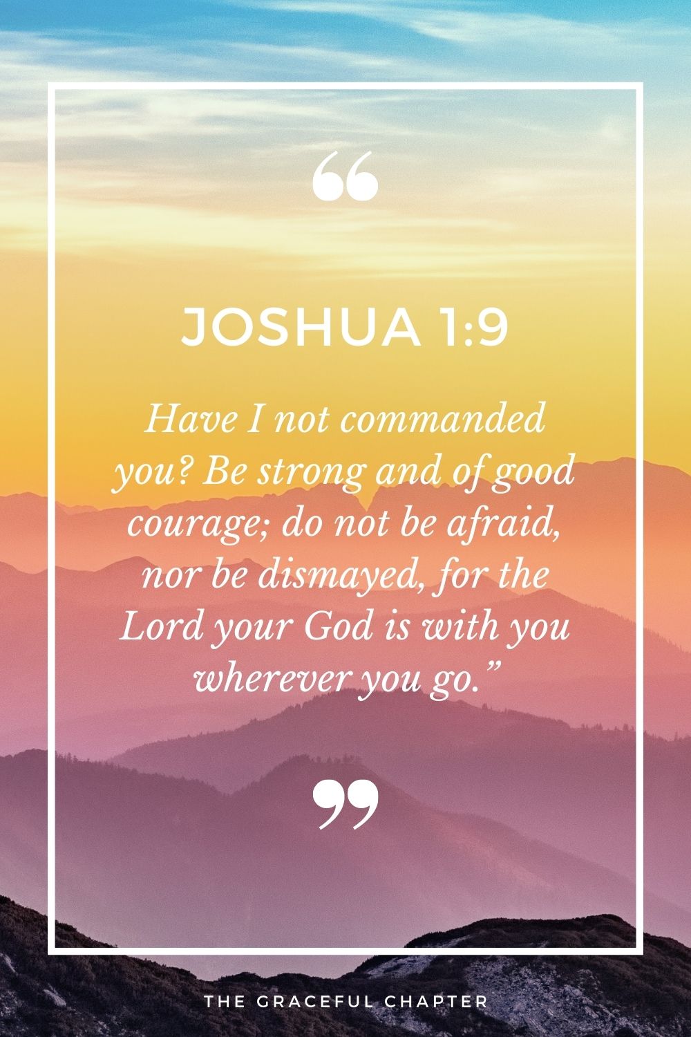Have I not commanded you? Be strong and of good courage; do not be afraid, nor be dismayed, for the Lord your God is with you wherever you go.” Joshua 1:9