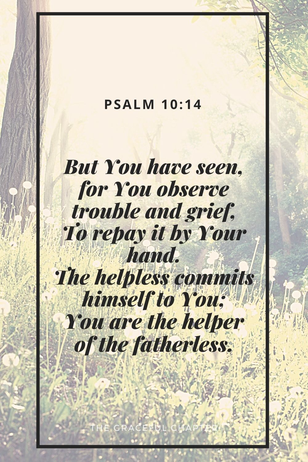 But You have seen, for You observe trouble and grief, To repay it by Your hand. The helpless commits himself to You; You are the helper of the fatherless. Psalm 10:14