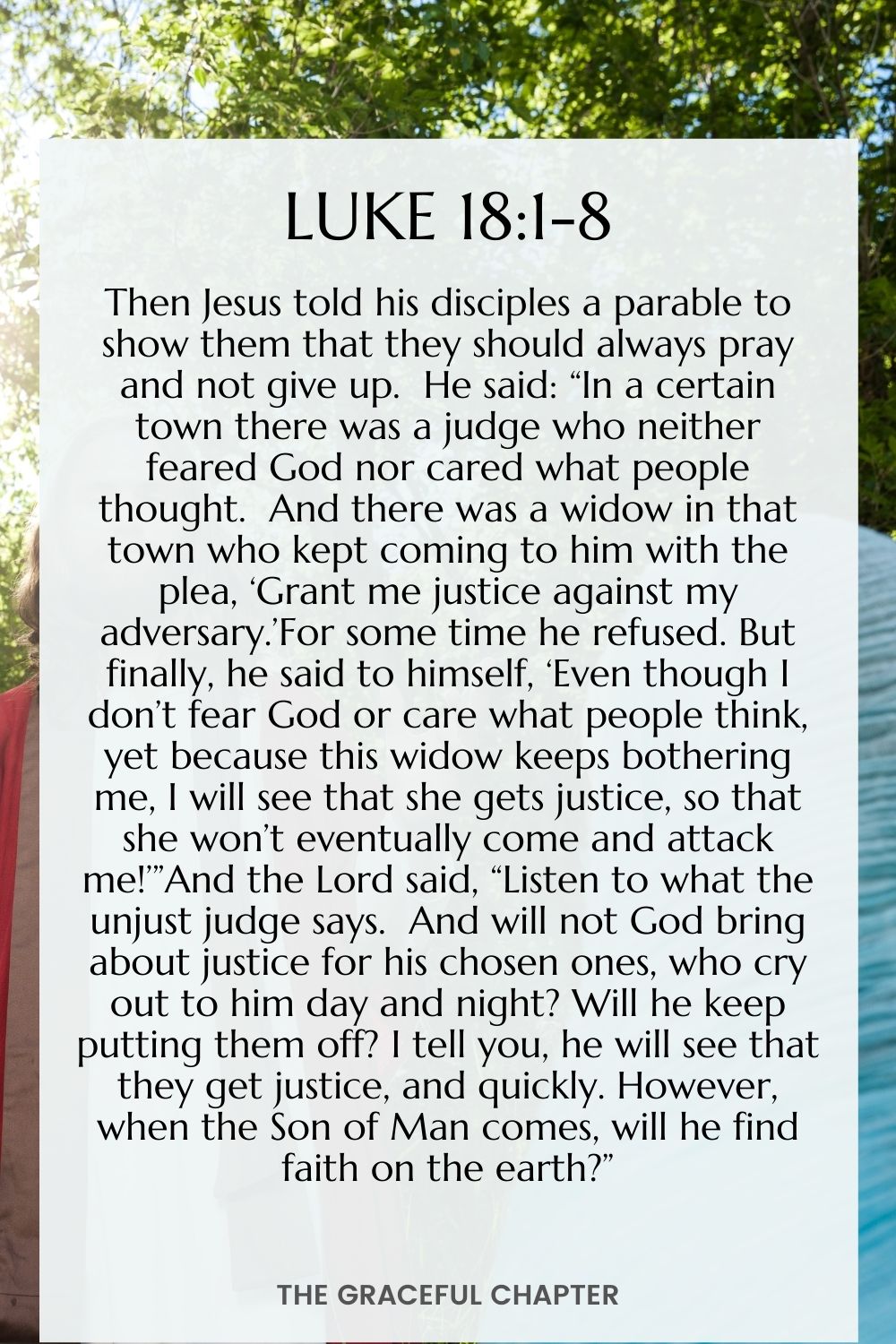 Then Jesus told his disciples a parable to show them that they should always pray and not give up.  He said: “In a certain town there was a judge who neither feared God nor cared what people thought.  And there was a widow in that town who kept coming to him with the plea, ‘Grant me justice against my adversary.’For some time he refused. But finally, he said to himself, ‘Even though I don’t fear God or care what people think, yet because this widow keeps bothering me, I will see that she gets justice so that she won’t eventually come and attack me!’”And the Lord said, “Listen to what the unjust judge says.  And will not God bring about justice for his chosen ones, who cry out to him day and night? Will he keep putting them off? I tell you, he will see that they get justice, and quickly. However, when the Son of Man comes, will he find faith on the earth?” Luke 18:1-8