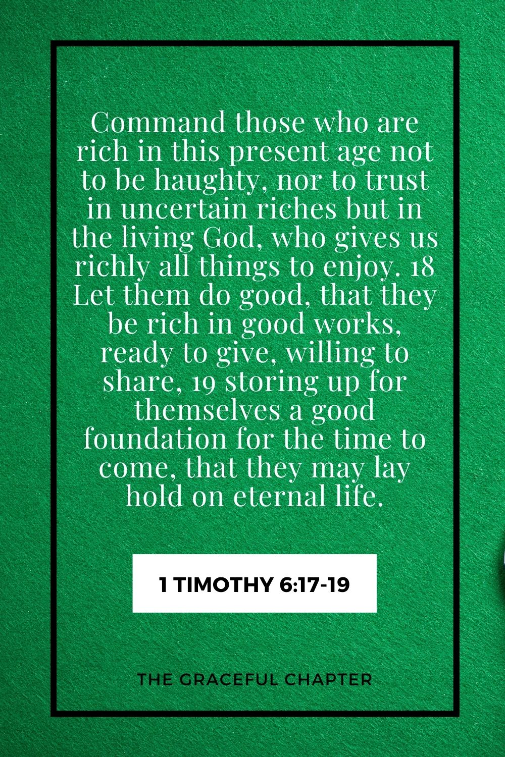 Command those who are rich in this present age not to be haughty, nor to trust in uncertain riches but in the living God, who gives us richly all things to enjoy. 18 Let them do good, that they be rich in good works, ready to give, willing to share, 19 storing up for themselves a good foundation for the time to come, that they may lay hold on eternal life. 1 Timothy 6:17-19