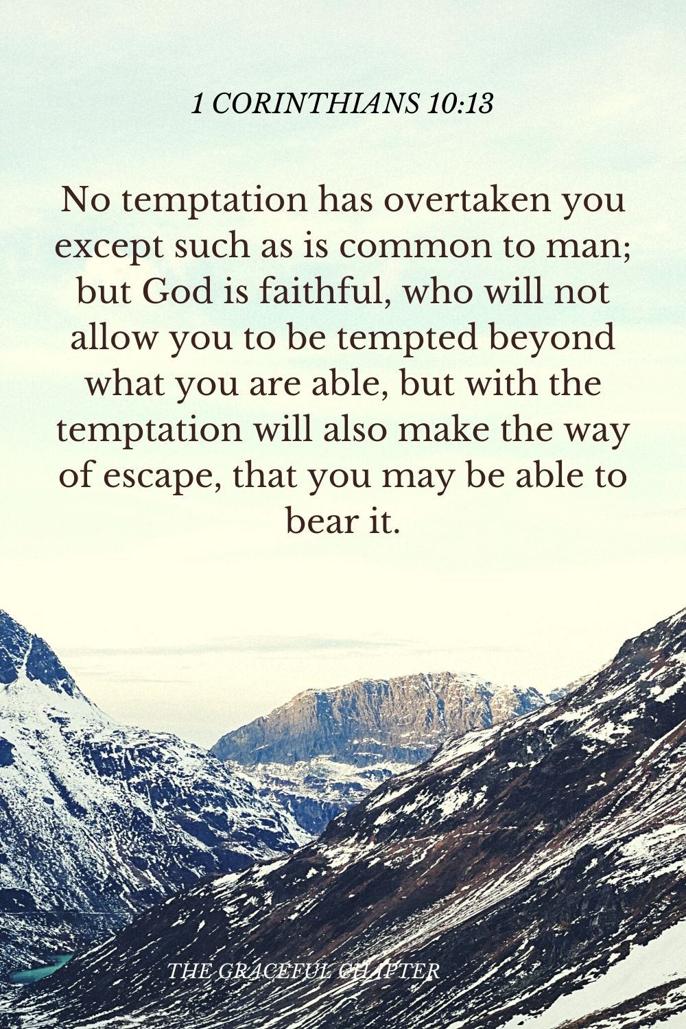 No temptation has overtaken you except such as is common to man; but God is faithful, who will not allow you to be tempted beyond what you are able, but with the temptation will also make the way of escape, that you may be able to bear it. 1 Corinthians 10:13