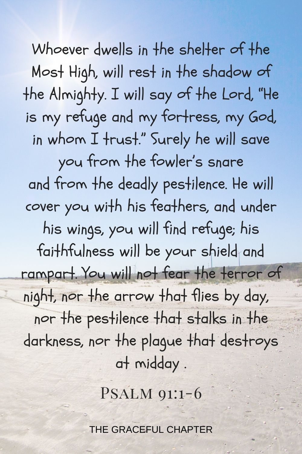 Whoever dwells in the shelter of the Most High will rest in the shadow of the Almighty. I will say of the Lord, “He is my refuge and my fortress, my God, in whom I trust.” Surely he will save you from the fowler’s snare and from the deadly pestilence. He will cover you with his feathers, and under his wings, you will find refuge; his faithfulness will be your shield and rampart. You will not fear the terror of night, nor the arrow that flies by day,  nor the pestilence that stalks in the darkness, nor the plague that destroys at midday    Psalm 91:1-6