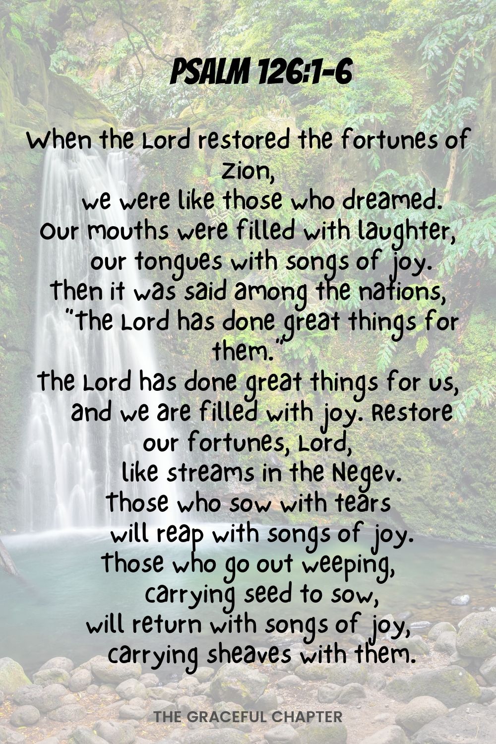 When the Lord restored the fortunes of Zion,     we were like those who dreamed. Our mouths were filled with laughter,     our tongues with songs of joy. Then it was said among the nations,     “The Lord has done great things for them.” The Lord has done great things for us,     and we are filled with joy. Restore our fortunes, Lord,     like streams in the Negev. Those who sow with tears     will reap with songs of joy. Those who go out weeping,     carrying seed to sow, will return with songs of joy,     carrying sheaves with them. Psalm 126:1-6