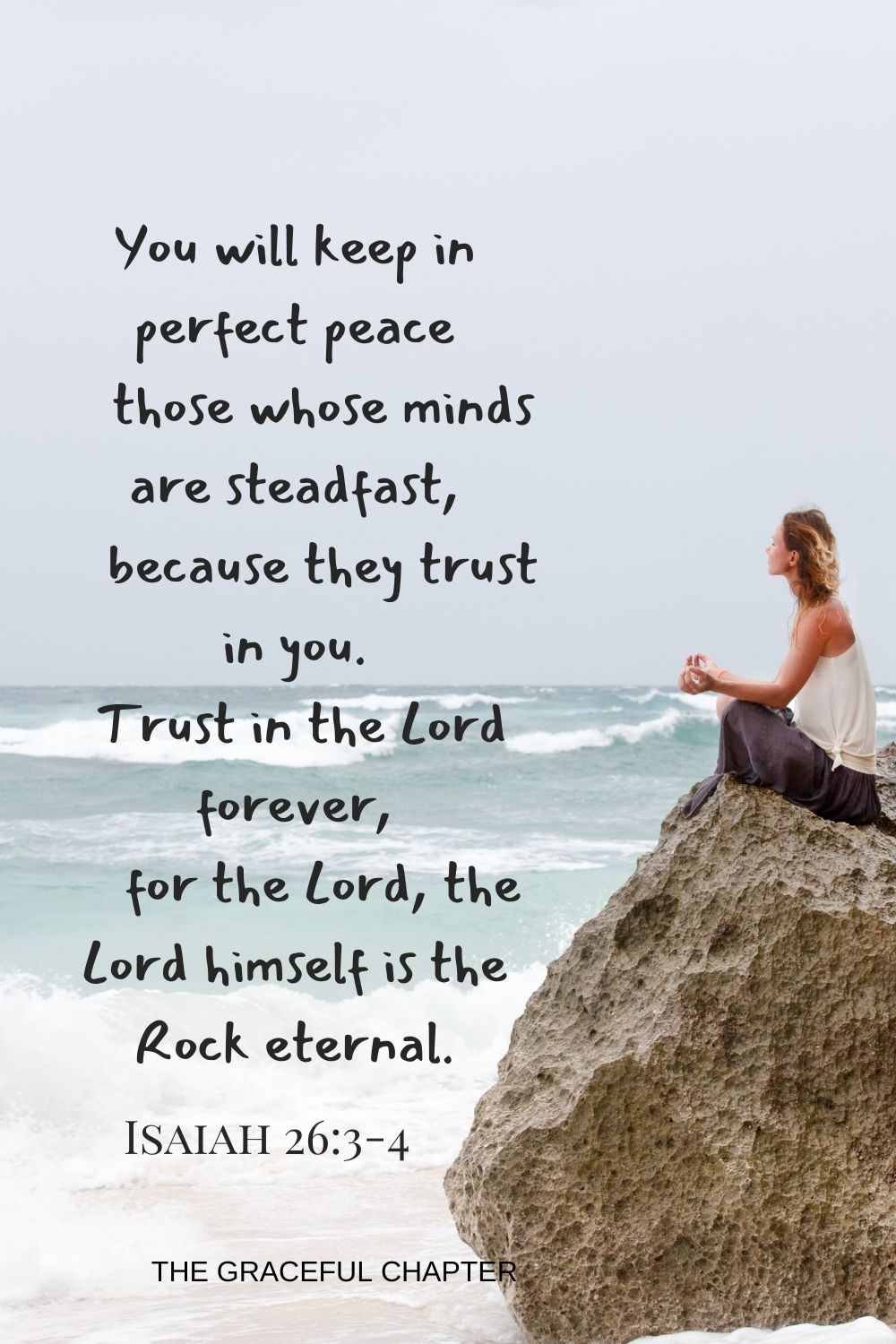 You will keep in perfect peace those whose minds are steadfast because they trust in you. Trust in the Lord forever, for the Lord, the Lord himself is the Rock eternal.  Isaiah 26:3-4 