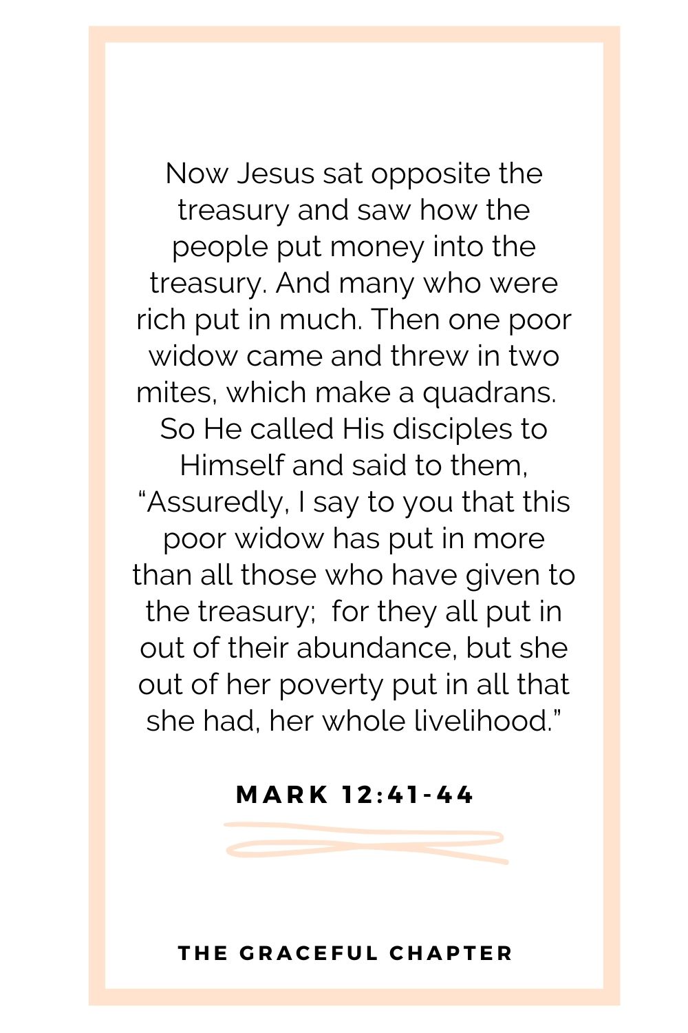 Now Jesus sat opposite the treasury and saw how the people put money into the treasury. And many who were rich put in much. Then one poor widow came and threw in two mites, which make a quadrans.  So He called His disciples to Himself and said to them, “Assuredly, I say to you that this poor widow has put in more than all those who have given to the treasury;  for they all put in out of their abundance, but she out of her poverty put in all that she had, her whole livelihood.” Mark 12:41-44