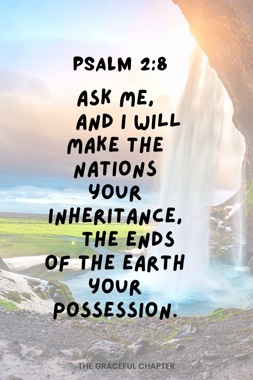 Ask me,     and I will make the nations your inheritance,     the ends of the earth your possession. Psalm 2:8