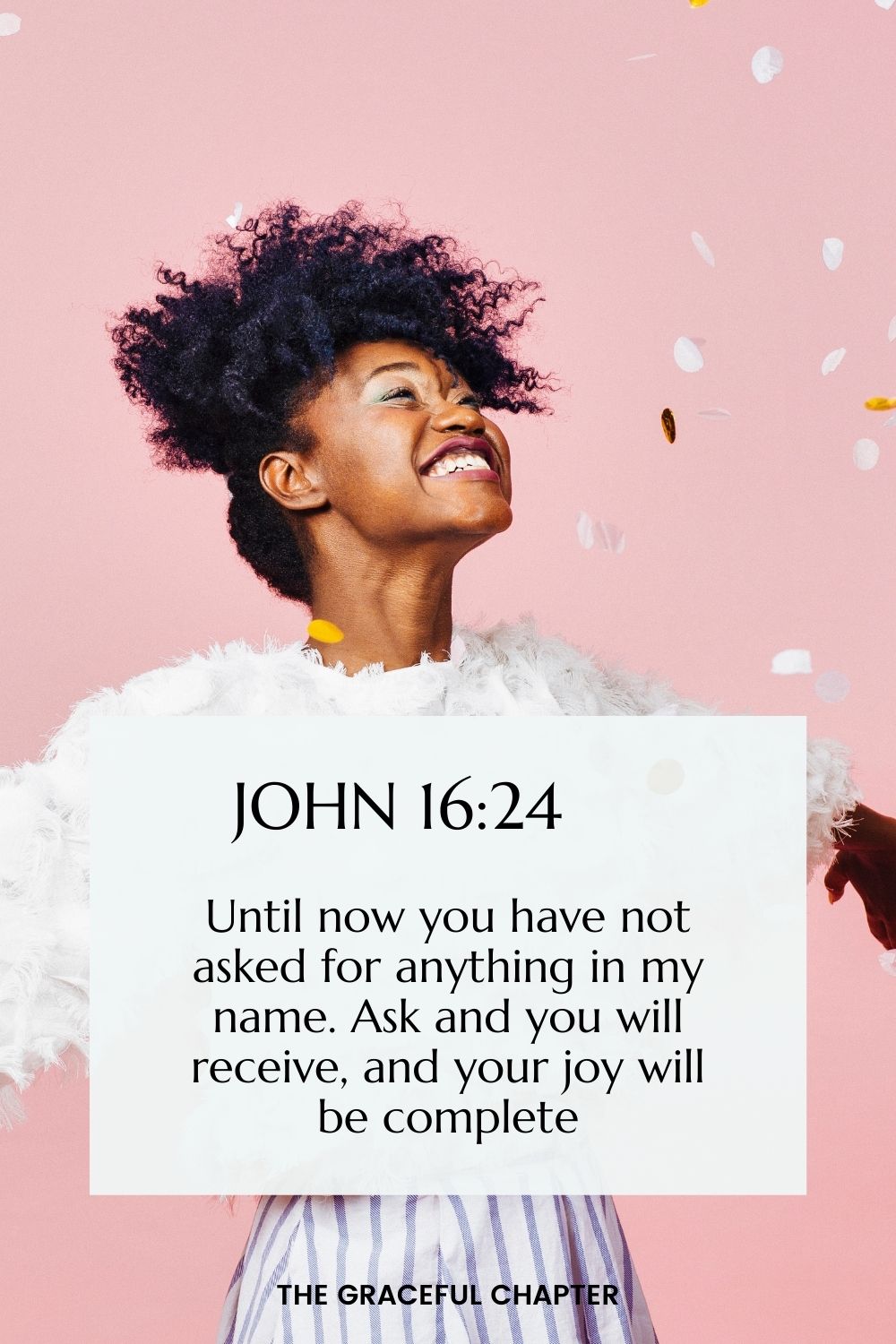 Until now you have not asked for anything in my name. Ask and you will receive, and your joy will be complete. John 16:24