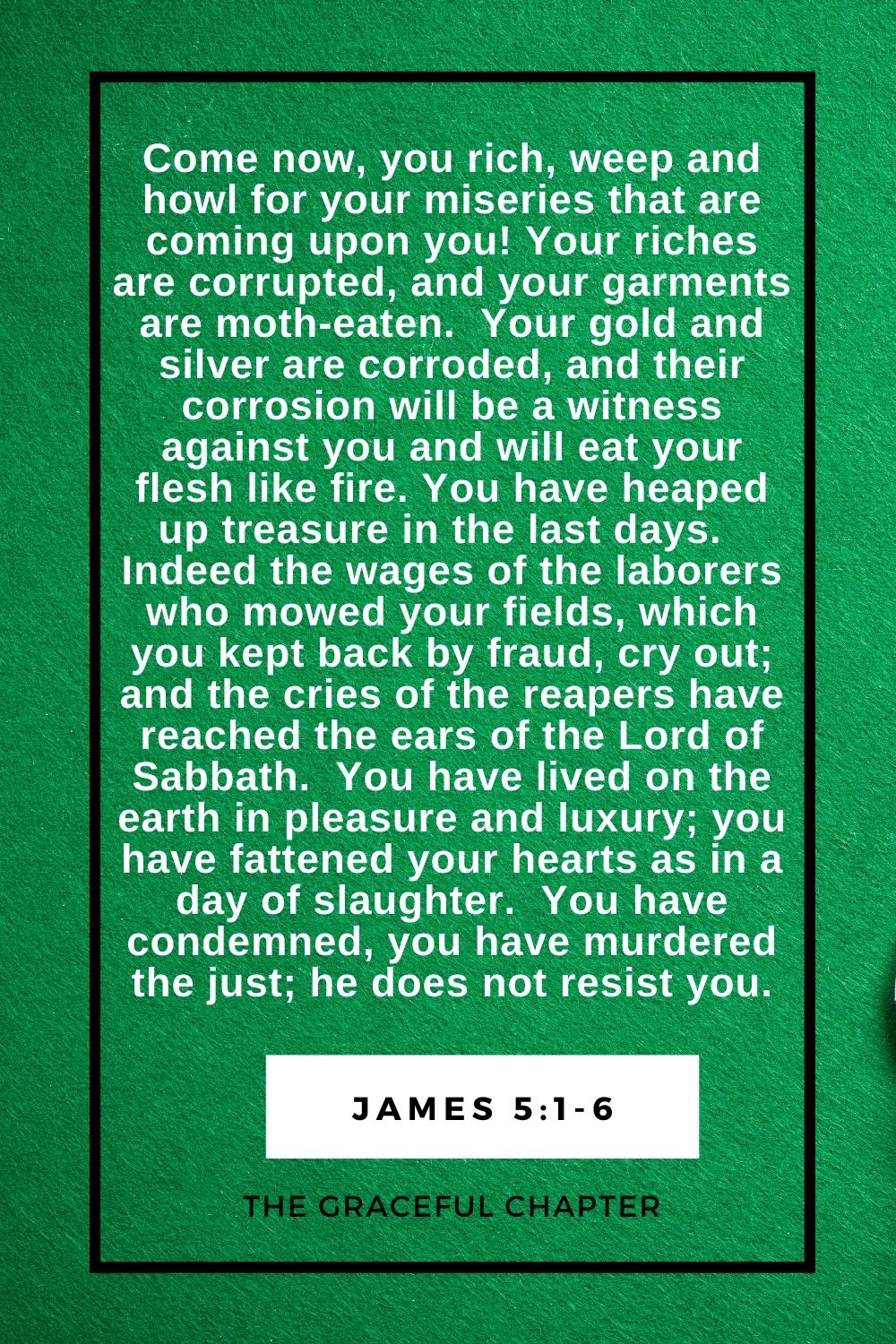 Come now, you rich, weep and howl for your miseries that are coming upon you! Your riches are corrupted, and your garments are moth-eaten.  Your gold and silver are corroded, and their corrosion will be a witness against you and will eat your flesh like fire. You have heaped up treasure in the last days.  Indeed the wages of the laborers who mowed your fields, which you kept back by fraud, cry out; and the cries of the reapers have reached the ears of the Lord of Sabbath.  You have lived on the earth in pleasure and luxury; you have fattened your hearts as in a day of slaughter.  You have condemned, you have murdered the just; he does not resist you. James 5:1-6