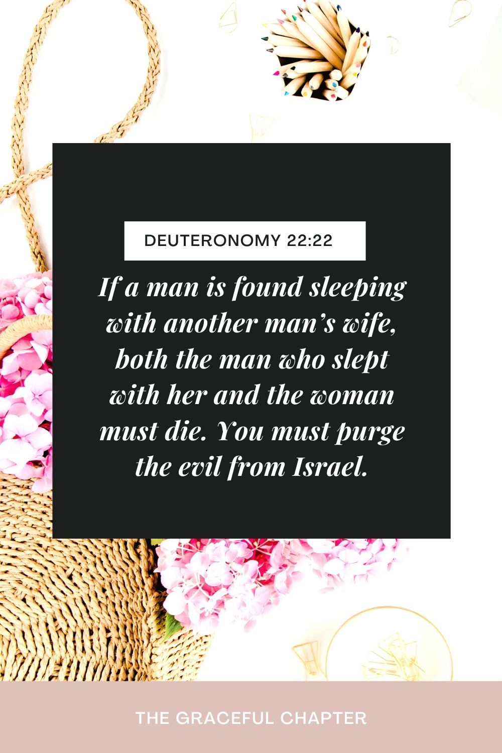 If a man is found sleeping with another man’s wife, both the man who slept with her and the woman must die. You must purge the evil from Israel. Deuteronomy 22:22