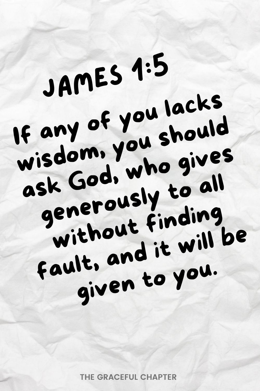 If any of you lacks wisdom, you should ask God, who gives generously to all without finding fault, and it will be given to you.  James 1:5