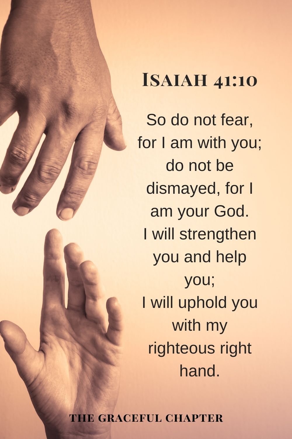 So do not fear, for I am with you; do not be dismayed, for I am your God. I will strengthen you and help you; I will uphold you with my righteous right hand. Isaiah 41:10