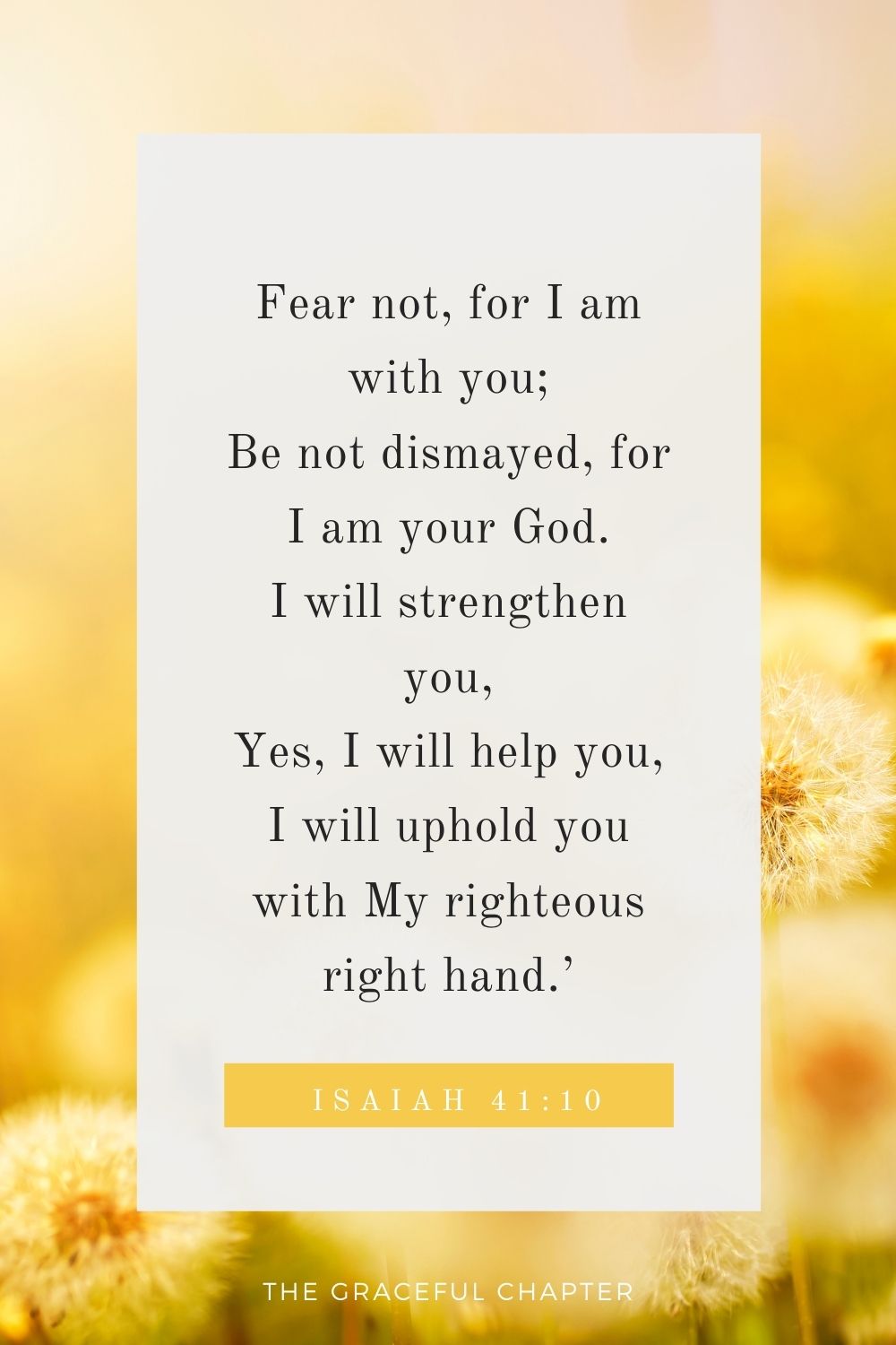 Fear not, for I am with you; Be not dismayed, for I am your God. I will strengthen you, Yes, I will help you, I will uphold you with My righteous right hand.’ Isaiah 41:10