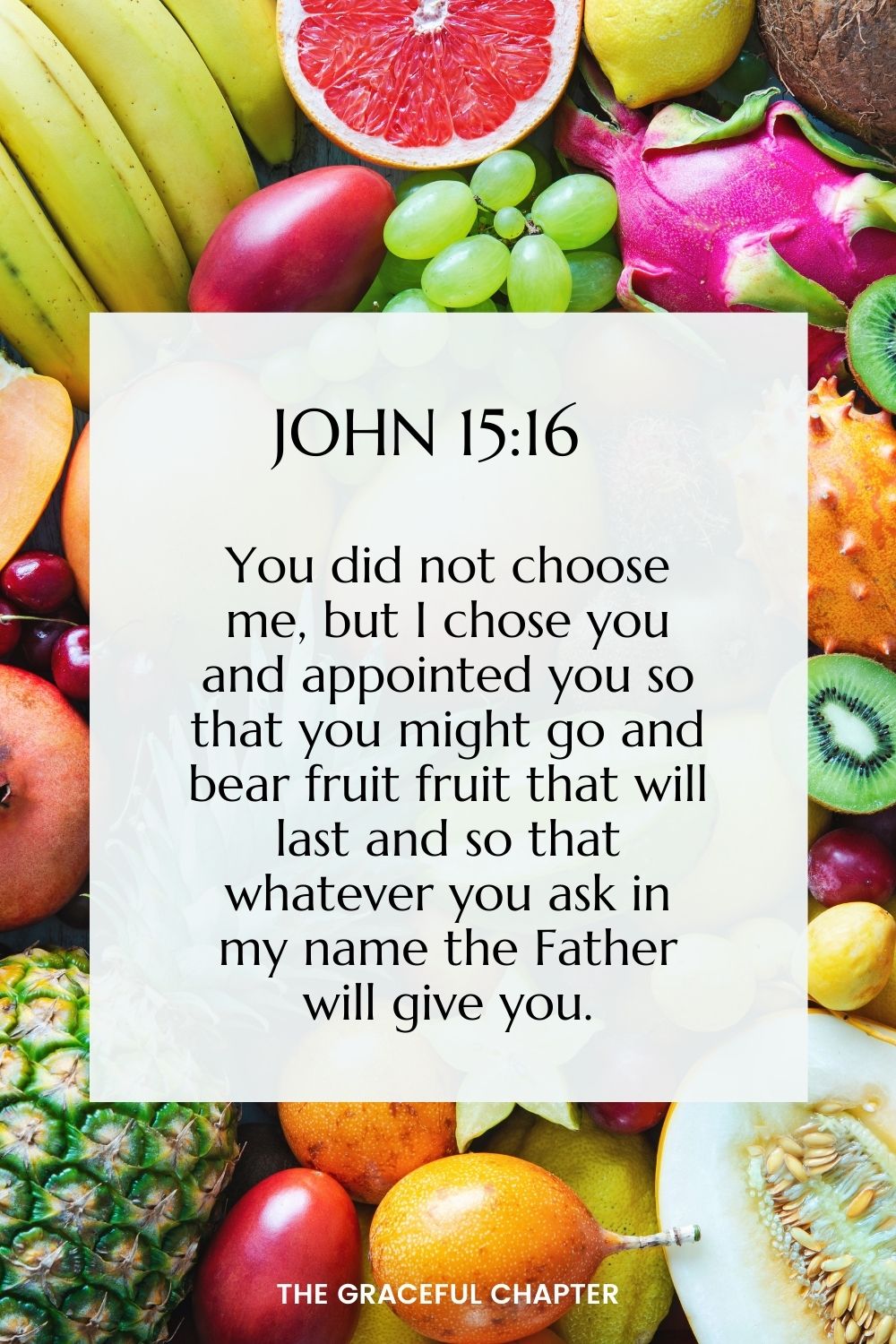 You did not choose me, but I chose you and appointed you so that you might go and bear fruit, fruit that will last and so that whatever you ask in my name the Father will give you.  John 15:16