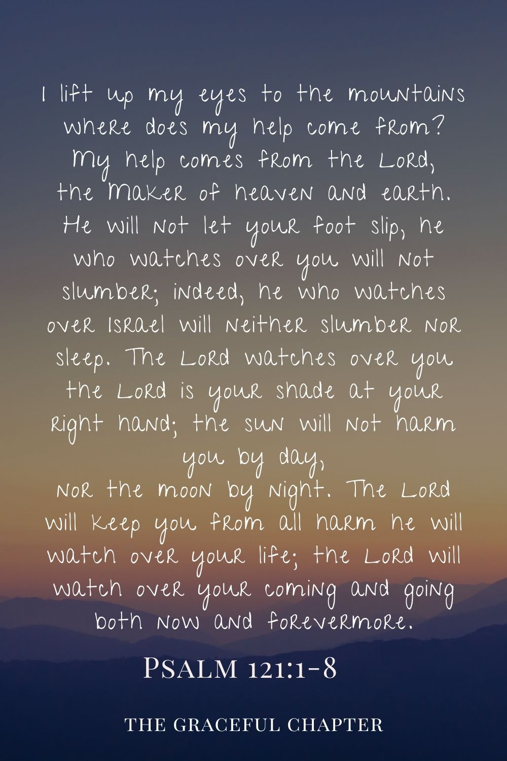 I lift up my eyes to the mountains where does my help come from? My help comes from the Lord, the Maker of heaven and earth. He will not let your foot slip, he who watches over you will not slumber; indeed, he who watches over Israel will neither slumber nor sleep. The Lord watches over you the Lord is your shade at your right hand; the sun will not harm you by day, nor the moon by night. The Lord will keep you from all harm he will watch over your life; the Lord will watch over your coming and going both now and forevermore. Psalm 121:1-8