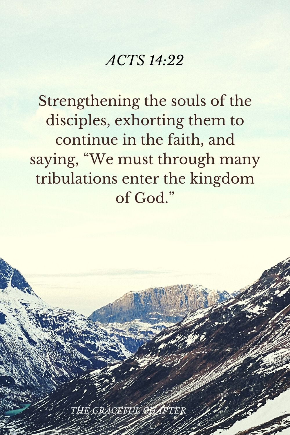 Strengthening the souls of the disciples, exhorting them to continue in the faith, and saying, “We must through many tribulations enter the kingdom of God.” Acts 14:22