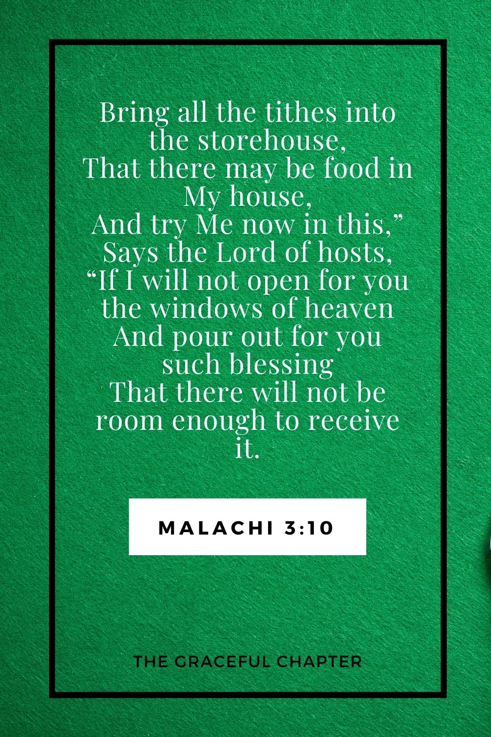 Bring all the tithes into the storehouse, That there may be food in My house, And try Me now in this,” Says the Lord of hosts, “If I will not open for you the windows of heaven And pour out for you such blessing That there will not be room enough to receive it. Malachi 3:10