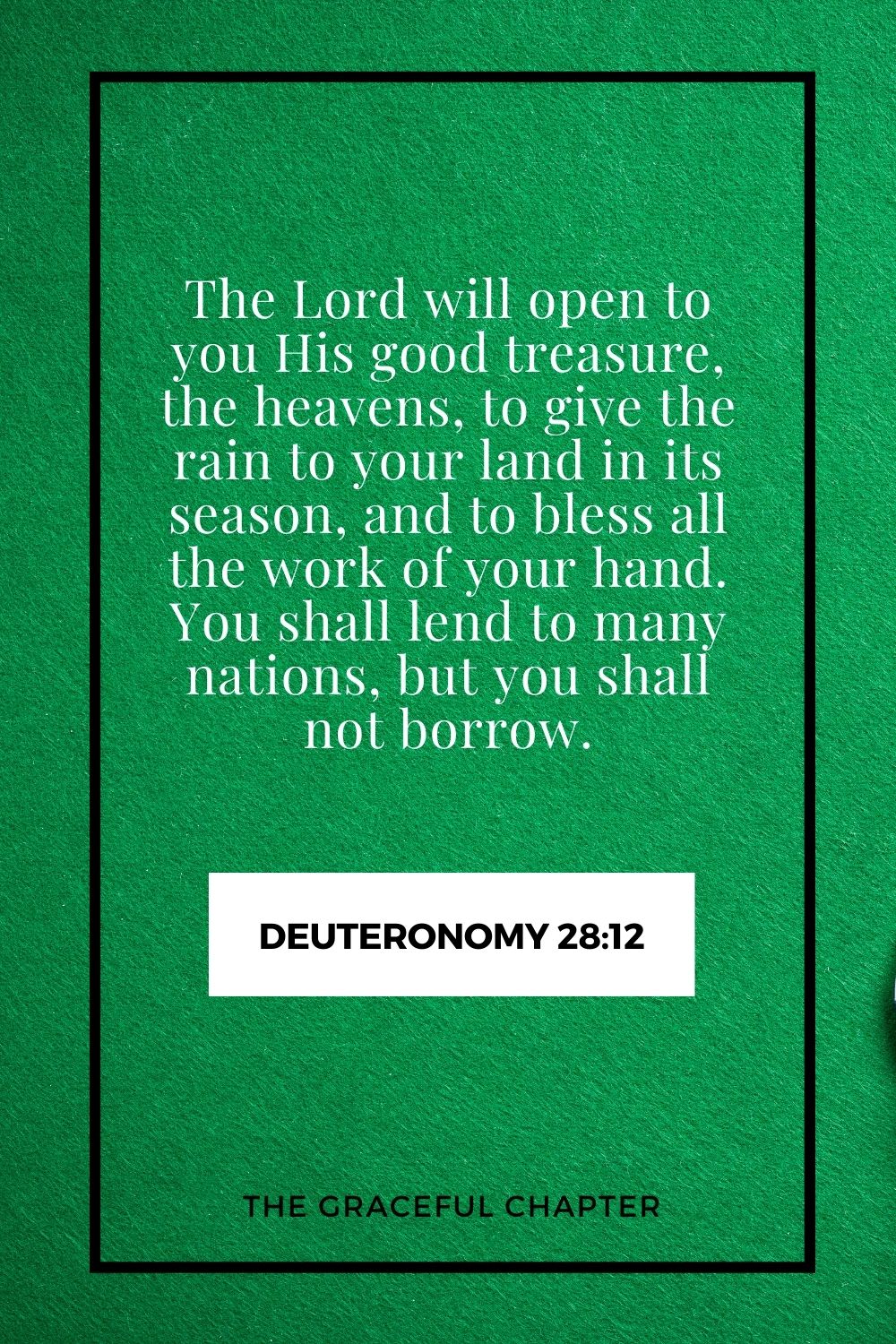 The Lord will open to you His good treasure, the heavens, to give the rain to your land in its season, and to bless all the work of your hand. You shall lend to many nations, but you shall not borrow. Deuteronomy 28:12