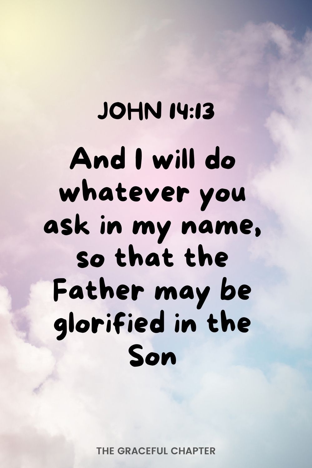 And I will do whatever you ask in my name, so that the Father may be glorified in the Son.  John 14:13