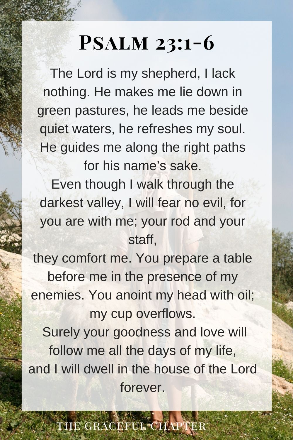 The Lord is my shepherd, I lack nothing. He makes me lie down in green pastures, he leads me beside quiet waters, he refreshes my soul. He guides me along the right paths for his name’s sake. Even though I walk through the darkest valley, I will fear no evil, for you are with me; your rod and your staff, they comfort me. You prepare a table before me in the presence of my enemies. You anoint my head with oil; my cup overflows. Surely your goodness and love will follow me all the days of my life, and I will dwell in the house of the Lord forever. Psalm 23