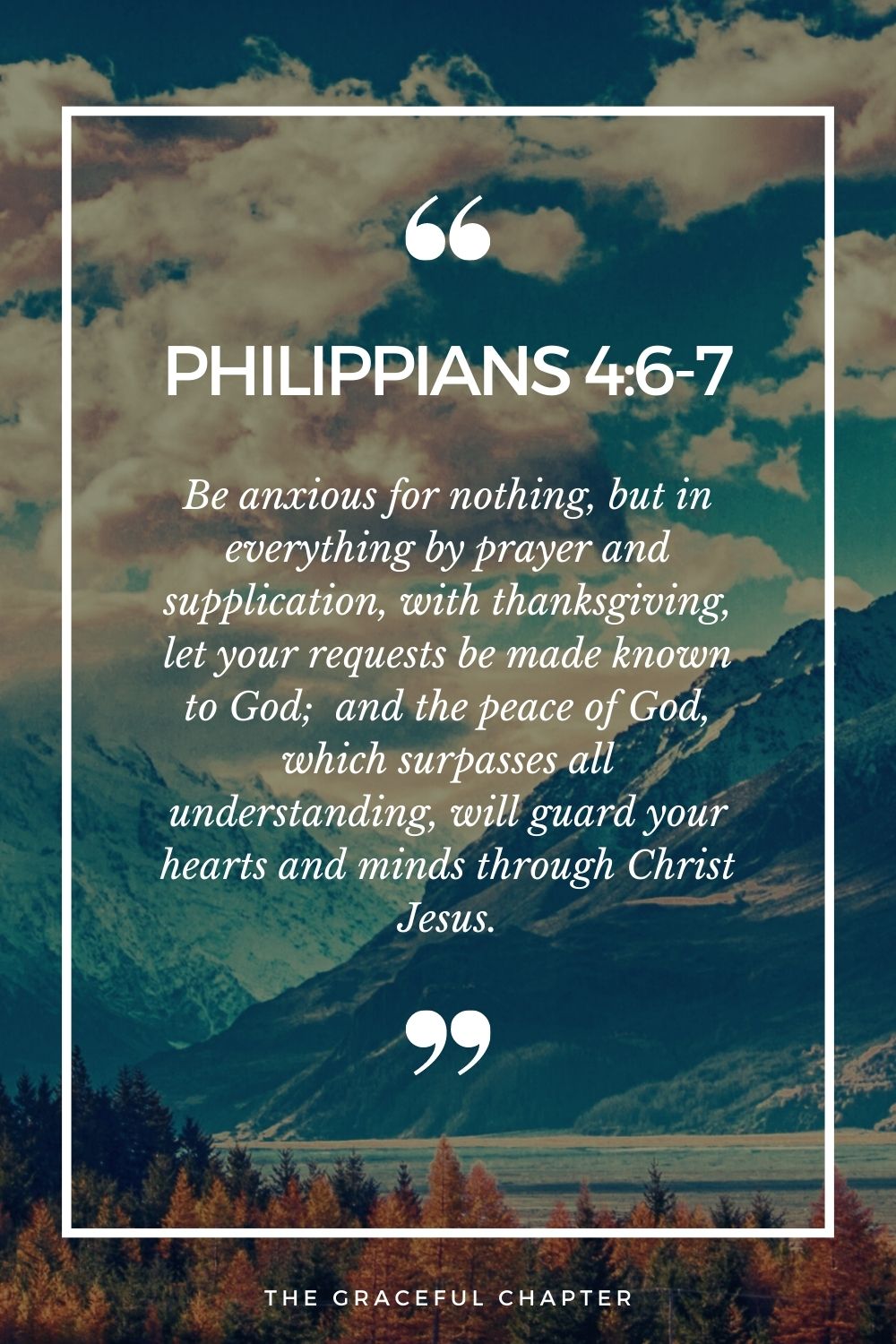 Be anxious for nothing, but in everything by prayer and supplication, with thanksgiving, let your requests be made known to God; Philippians 4:6