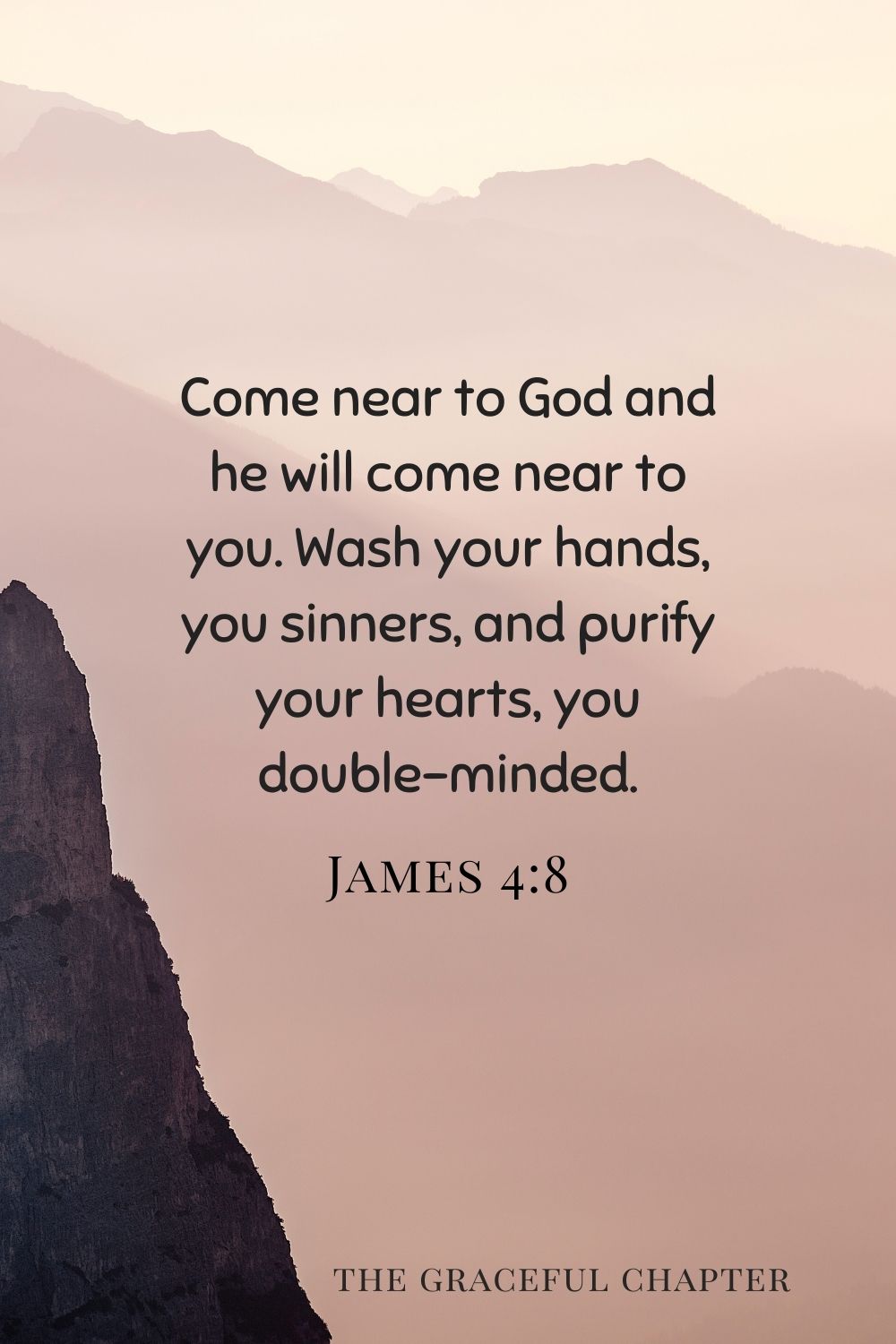 Come near to God and he will come near to you. Wash your hands, you sinners, and purify your hearts, you double-minded. James 4:8