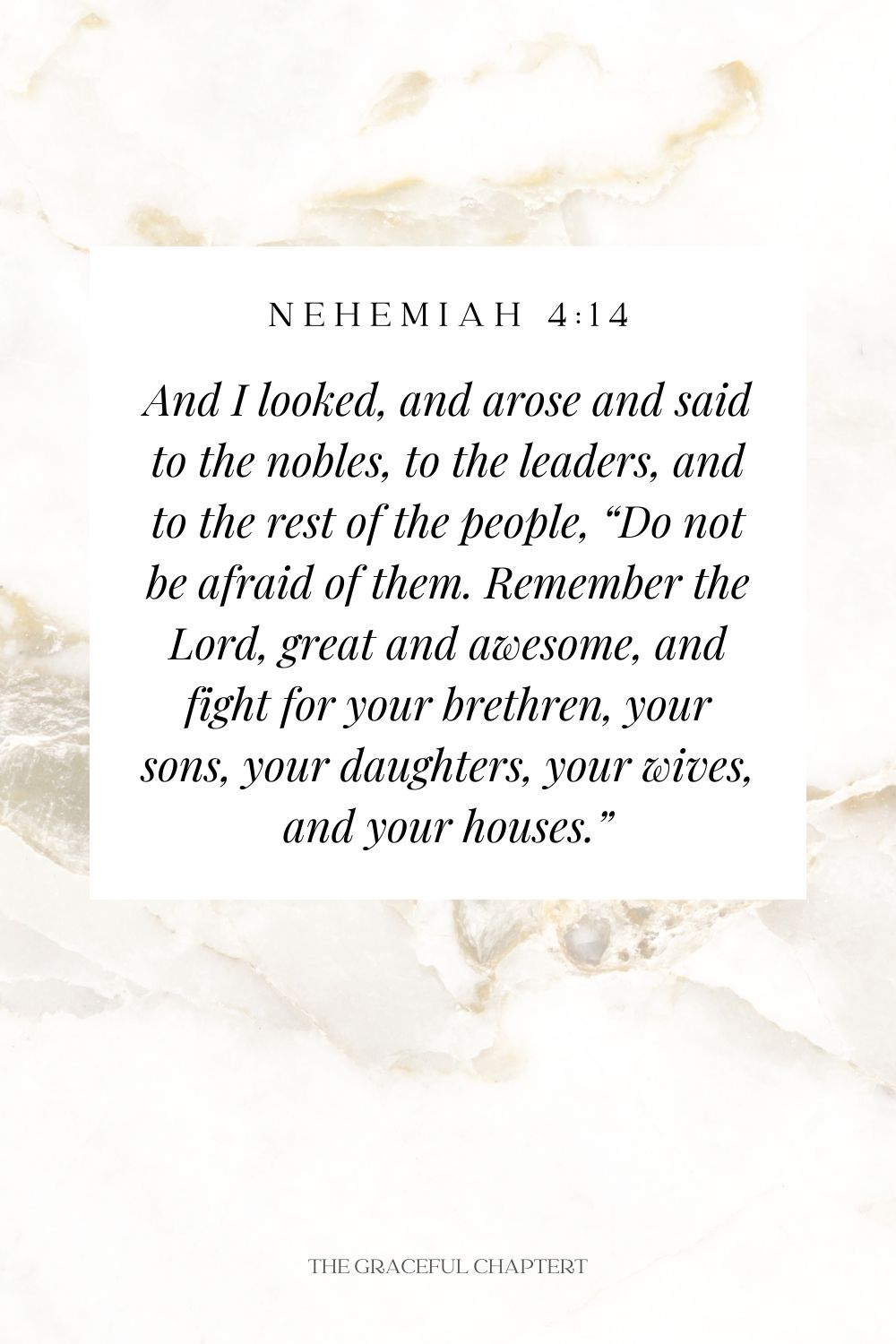 And I looked, and arose and said to the nobles, to the leaders, and to the rest of the people, “Do not be afraid of them. Remember the Lord, great and awesome, and fight for your brethren, your sons, your daughters, your wives, and your houses.” Nehemiah 4:14