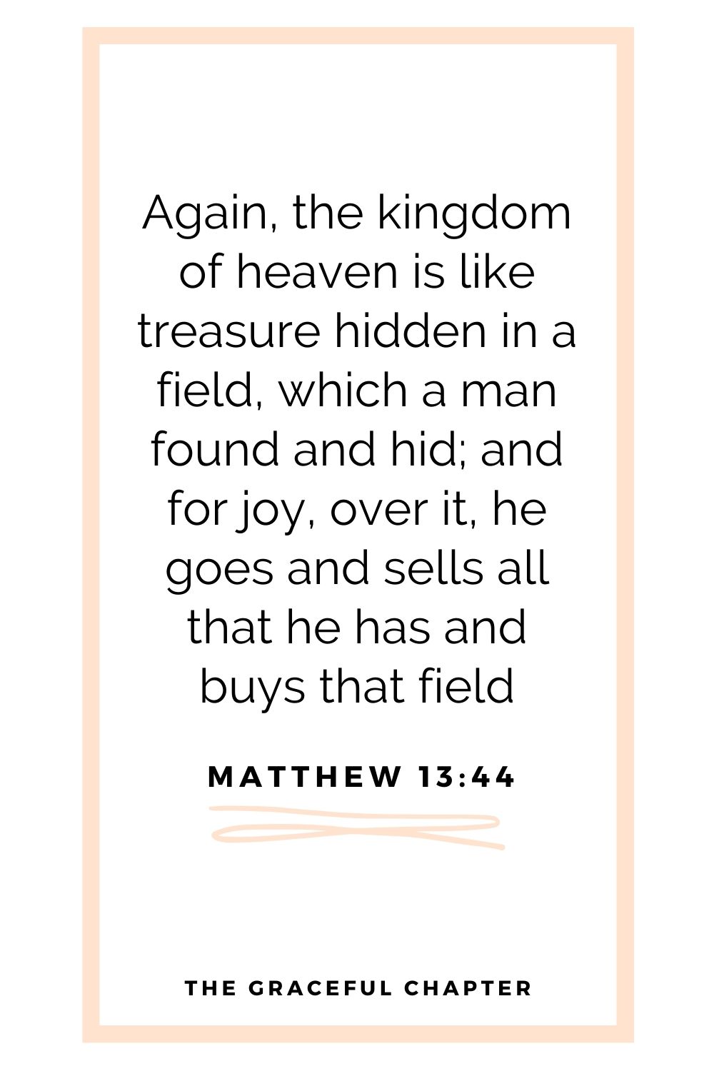 Again, the kingdom of heaven is like treasure hidden in a field, which a man found and hid; and for joy over it he goes and sells all that he has and buys that field Matthew 13:44