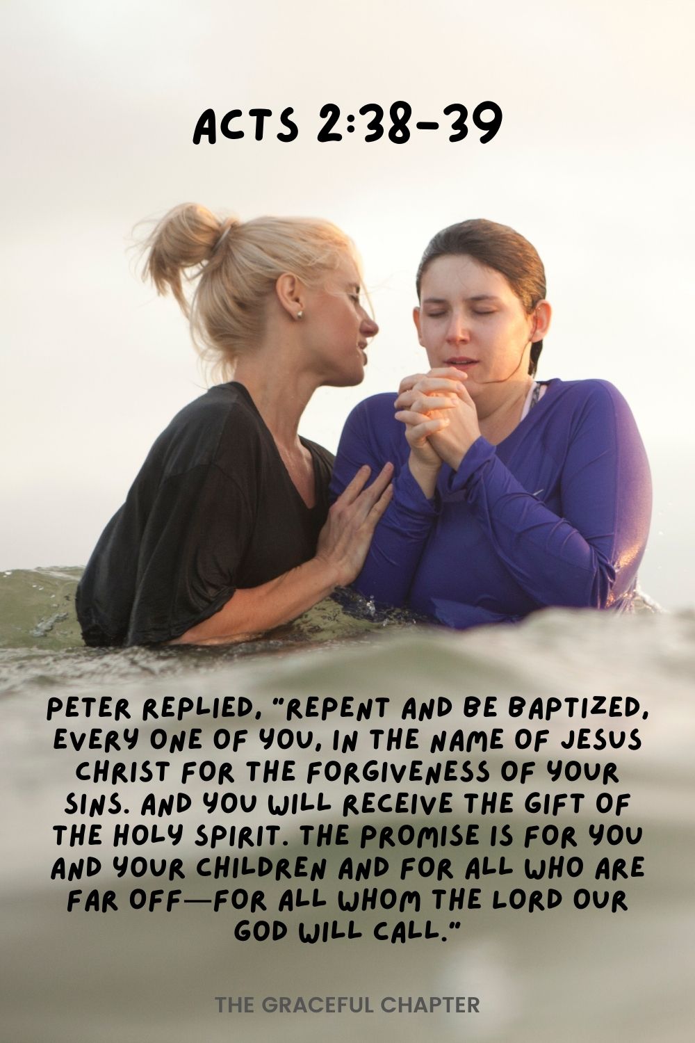 Peter replied, “Repent and be baptized, every one of you, in the name of Jesus Christ for the forgiveness of your sins. And you will receive the gift of the Holy Spirit. The promise is for you and your children and for all who are far off for all whom the Lord our God will call.” Acts 2:38-39