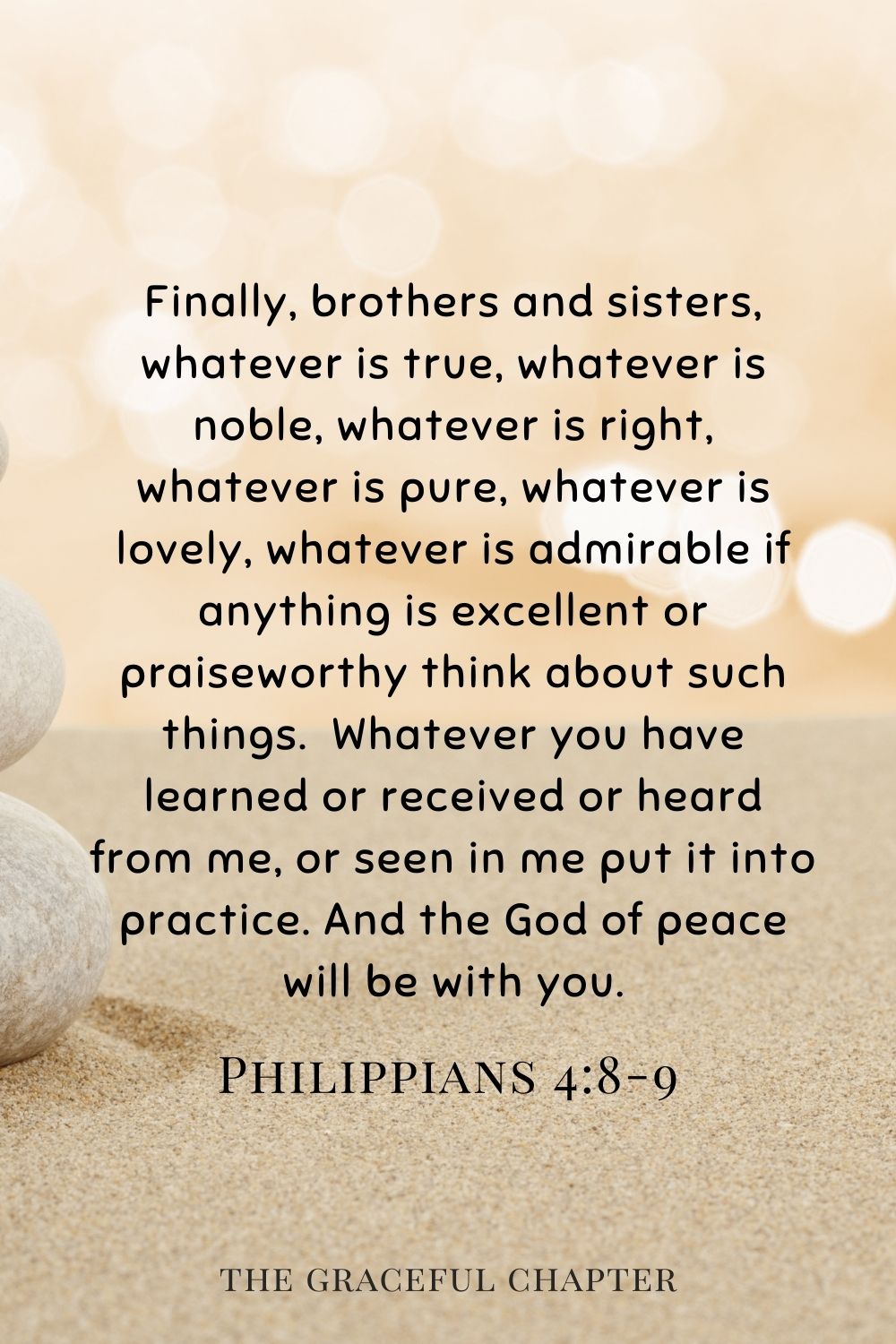 Finally, brothers and sisters, whatever is true, whatever is noble, whatever is right, whatever is pure, whatever is lovely, whatever is admirable if anything is excellent or praiseworthy think about such things.  Whatever you have learned or received or heard from me, or seen in me put it into practice. And the God of peace will be with you. Philippians 4:8-9