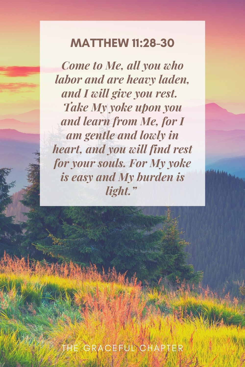 Come to Me, all you who labor and are heavy laden, and I will give you rest.  Take My yoke upon you and learn from Me, for I am gentle and lowly in heart, and you will find rest for your souls. For My yoke is easy and My burden is light.”  Matthew 11:28-30