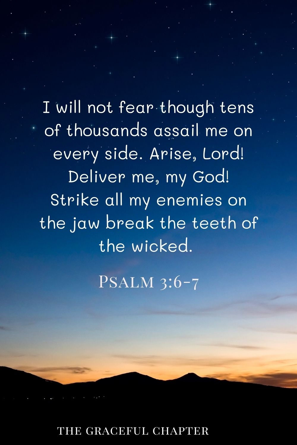 I will not be afraid of many thousands of people who have set themselves against me all around. Arise, O Lord! Save me, O my God! For you strike all my enemies on the cheek; you break the teeth of the wicked. Psalm 3:6-7