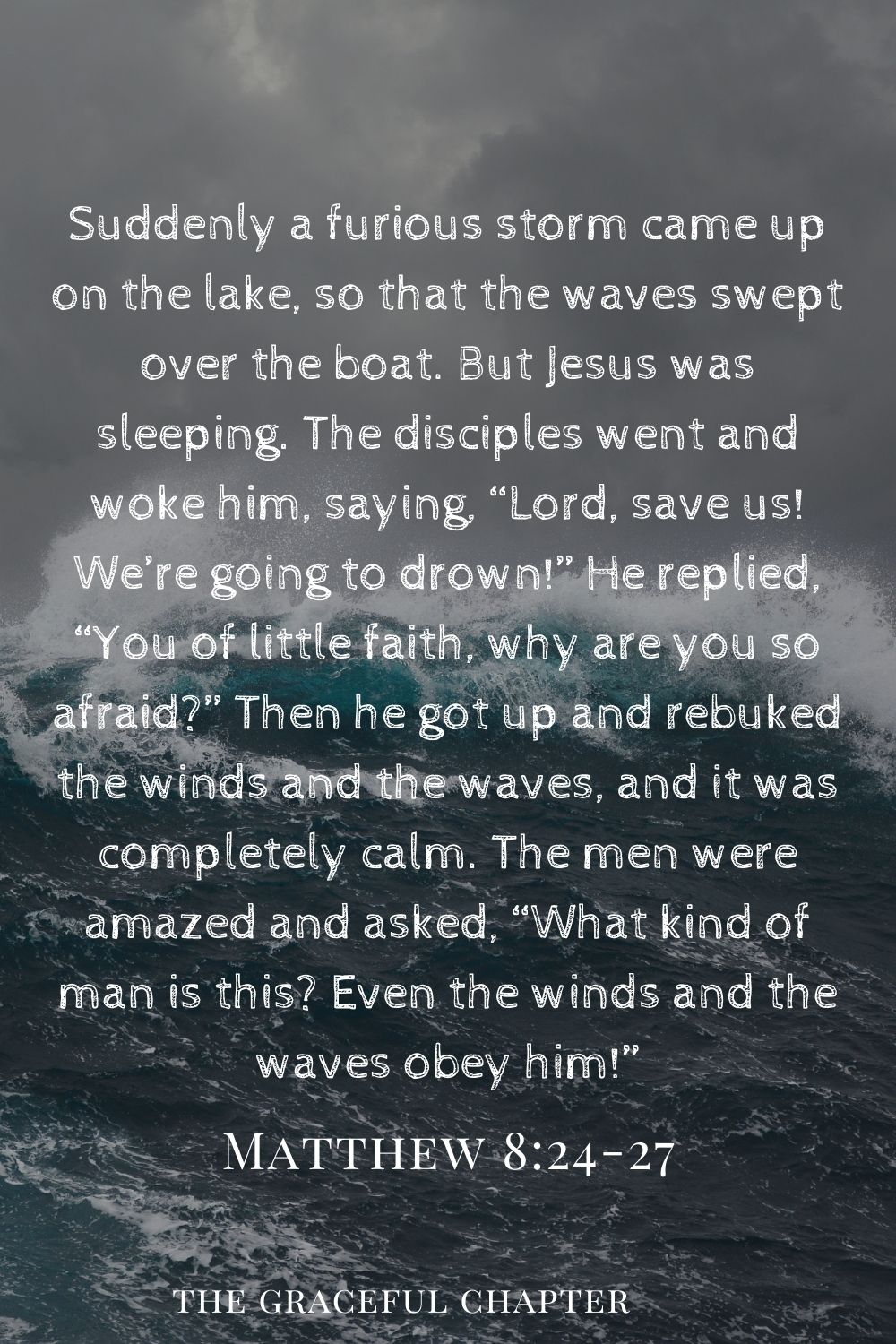 Suddenly a furious storm came up on the lake so that the waves swept over the boat. But Jesus was sleeping.The disciples went and woke him, saying, “Lord, save us! We’re going to drown!” He replied, “You of little faith, why are you so afraid?” Then he got up and rebuked the winds and the waves, and it was completely calm. The men were amazed and asked, “What kind of man is this? Even the winds and the waves obey him!” Matthew 8:24-27