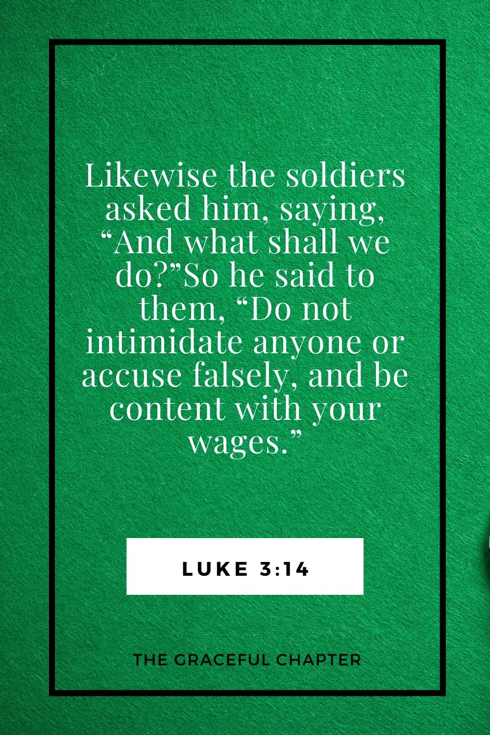 Likewise, the soldiers asked him, saying, “And what shall we do?”So he said to them, “Do not intimidate anyone or accuse falsely, and be content with your wages.” Luke 3:14