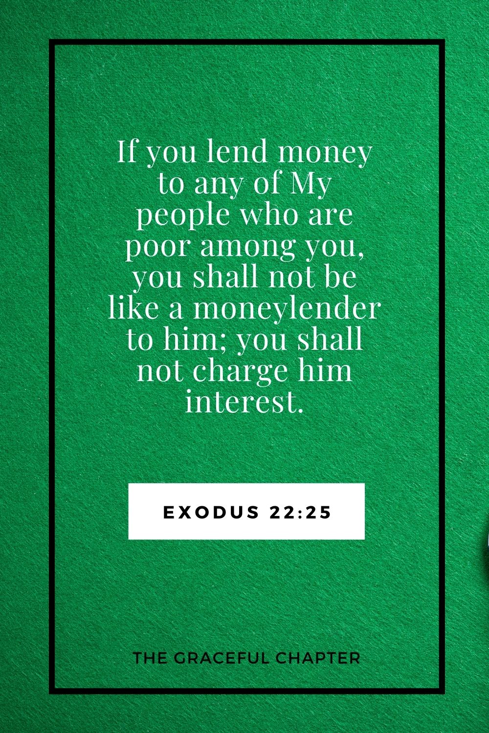 If you lend money to any of My people who are poor among you, you shall not be like a moneylender to him; you shall not charge him interest. Exodus 22:25